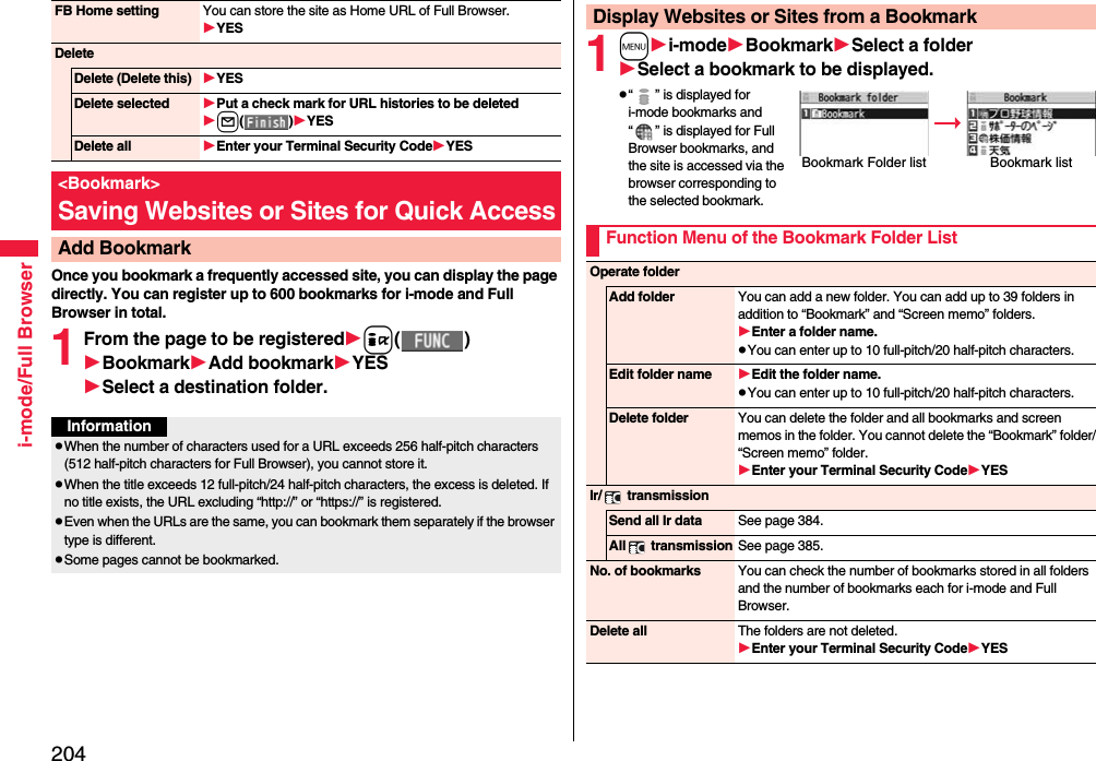 204i-mode/Full BrowserOnce you bookmark a frequently accessed site, you can display the page directly. You can register up to 600 bookmarks for i-mode and Full Browser in total.1From the page to be registeredi()BookmarkAdd bookmarkYESSelect a destination folder.FB Home setting You can store the site as Home URL of Full Browser.YESDeleteDelete (Delete this) YESDelete selected Put a check mark for URL histories to be deletedl()YESDelete all Enter your Terminal Security CodeYES&lt;Bookmark&gt;Saving Websites or Sites for Quick AccessAdd BookmarkInformationpWhen the number of characters used for a URL exceeds 256 half-pitch characters (512 half-pitch characters for Full Browser), you cannot store it.pWhen the title exceeds 12 full-pitch/24 half-pitch characters, the excess is deleted. If no title exists, the URL excluding “http://” or “https://” is registered.pEven when the URLs are the same, you can bookmark them separately if the browser type is different. pSome pages cannot be bookmarked.1mi-modeBookmarkSelect a folderSelect a bookmark to be displayed.p“ ” is displayed for i-mode bookmarks and “ ” is displayed for Full Browser bookmarks, and the site is accessed via the browser corresponding to the selected bookmark.Display Websites or Sites from a BookmarkBookmark Folder list Bookmark listFunction Menu of the Bookmark Folder ListOperate folderAdd folder You can add a new folder. You can add up to 39 folders in addition to “Bookmark” and “Screen memo” folders.Enter a folder name.pYou can enter up to 10 full-pitch/20 half-pitch characters.Edit folder name Edit the folder name.pYou can enter up to 10 full-pitch/20 half-pitch characters.Delete folder You can delete the folder and all bookmarks and screen memos in the folder. You cannot delete the “Bookmark” folder/“Screen memo” folder.Enter your Terminal Security CodeYESIr/  transmissionSend all Ir data See page 384.All  transmission See page 385.No. of bookmarks You can check the number of bookmarks stored in all folders and the number of bookmarks each for i-mode and Full Browser.Delete all The folders are not deleted.Enter your Terminal Security CodeYES