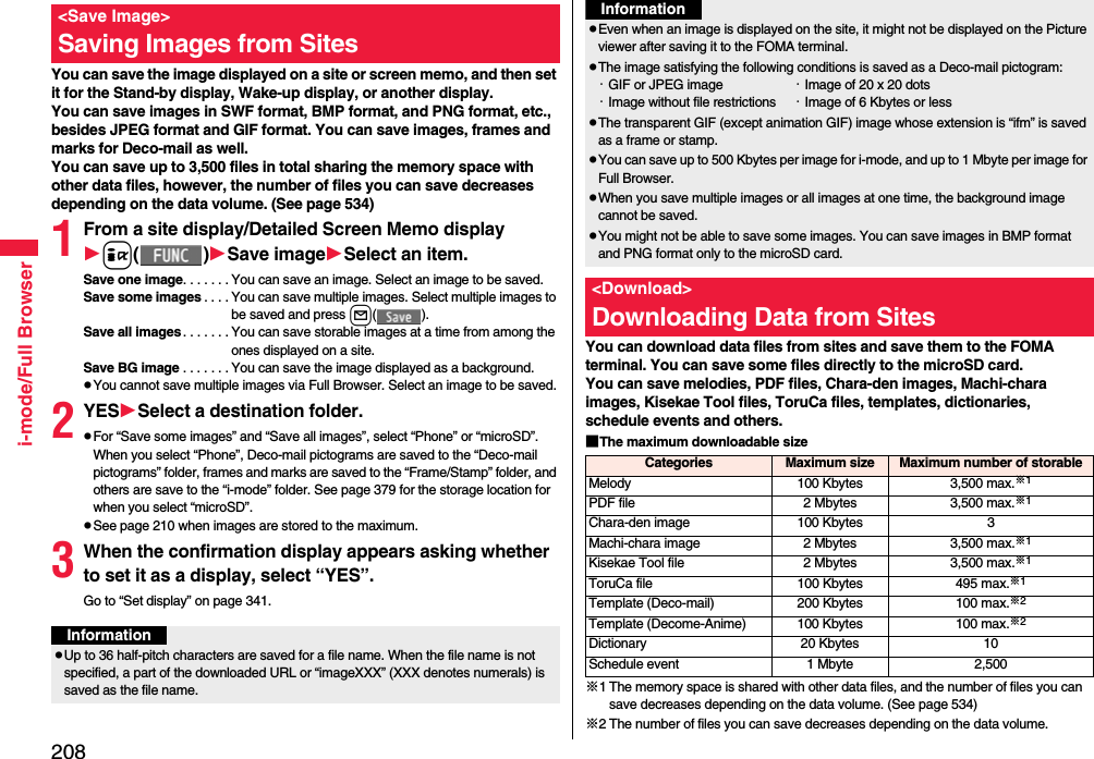 208i-mode/Full BrowserYou can save the image displayed on a site or screen memo, and then set it for the Stand-by display, Wake-up display, or another display. You can save images in SWF format, BMP format, and PNG format, etc., besides JPEG format and GIF format. You can save images, frames and marks for Deco-mail as well. You can save up to 3,500 files in total sharing the memory space with other data files, however, the number of files you can save decreases depending on the data volume. (See page 534)1From a site display/Detailed Screen Memo displayi()Save imageSelect an item.Save one image. . . . . . . You can save an image. Select an image to be saved.Save some images . . . . You can save multiple images. Select multiple images to be saved and press l().Save all images. . . . . . . You can save storable images at a time from among the ones displayed on a site.Save BG image . . . . . . . You can save the image displayed as a background.pYou cannot save multiple images via Full Browser. Select an image to be saved.2YESSelect a destination folder.pFor “Save some images” and “Save all images”, select “Phone” or “microSD”. When you select “Phone”, Deco-mail pictograms are saved to the “Deco-mail pictograms” folder, frames and marks are saved to the “Frame/Stamp” folder, and others are save to the “i-mode” folder. See page 379 for the storage location for when you select “microSD”.pSee page 210 when images are stored to the maximum.3When the confirmation display appears asking whether to set it as a display, select “YES”.Go to “Set display” on page 341.&lt;Save Image&gt;Saving Images from SitesInformationpUp to 36 half-pitch characters are saved for a file name. When the file name is not specified, a part of the downloaded URL or “imageXXX” (XXX denotes numerals) is saved as the file name.You can download data files from sites and save them to the FOMA terminal. You can save some files directly to the microSD card.You can save melodies, PDF files, Chara-den images, Machi-chara images, Kisekae Tool files, ToruCa files, templates, dictionaries, schedule events and others.■The maximum downloadable size※1 The memory space is shared with other data files, and the number of files you can save decreases depending on the data volume. (See page 534)※2 The number of files you can save decreases depending on the data volume.pEven when an image is displayed on the site, it might not be displayed on the Picture viewer after saving it to the FOMA terminal.pThe image satisfying the following conditions is saved as a Deco-mail pictogram:・GIF or JPEG image ・Image of 20 x 20 dots・Image without file restrictions ・Image of 6 Kbytes or lesspThe transparent GIF (except animation GIF) image whose extension is “ifm” is saved as a frame or stamp.pYou can save up to 500 Kbytes per image for i-mode, and up to 1 Mbyte per image for Full Browser.pWhen you save multiple images or all images at one time, the background image cannot be saved.pYou might not be able to save some images. You can save images in BMP format and PNG format only to the microSD card.&lt;Download&gt;Downloading Data from SitesInformationCategories Maximum size Maximum number of storableMelody 100 Kbytes 3,500 max.※1PDF file 2 Mbytes 3,500 max.※1Chara-den image 100 Kbytes 3Machi-chara image 2 Mbytes 3,500 max.※1Kisekae Tool file 2 Mbytes 3,500 max.※1ToruCa file 100 Kbytes 495 max.※1Template (Deco-mail) 200 Kbytes 100 max.※2Template (Decome-Anime) 100 Kbytes 100 max.※2Dictionary 20 Kbytes 10Schedule event 1 Mbyte 2,500
