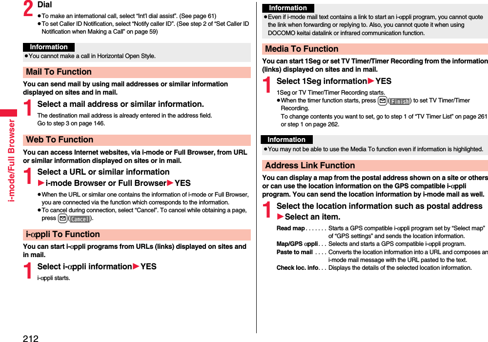 212i-mode/Full Browser2DialpTo make an international call, select “Int’l dial assist”. (See page 61)pTo set Caller ID Notification, select “Notify caller ID”. (See step 2 of “Set Caller ID Notification when Making a Call” on page 59)You can send mail by using mail addresses or similar information displayed on sites and in mail.1Select a mail address or similar information.The destination mail address is already entered in the address field.Go to step 3 on page 146.You can access Internet websites, via i-mode or Full Browser, from URL or similar information displayed on sites or in mail.1Select a URL or similar informationi-mode Browser or Full BrowserYESpWhen the URL or similar one contains the information of i-mode or Full Browser, you are connected via the function which corresponds to the information.pTo cancel during connection, select “Cancel”. To cancel while obtaining a page, press l().You can start i-αppli programs from URLs (links) displayed on sites and in mail.1Select i-αppli informationYESi-αppli starts.InformationpYou cannot make a call in Horizontal Open Style.Mail To FunctionWeb To Functioni-αppli To FunctionYou can start 1Seg or set TV Timer/Timer Recording from the information (links) displayed on sites and in mail.1Select 1Seg informationYES1Seg or TV Timer/Timer Recording starts.pWhen the timer function starts, press l( ) to set TV Timer/Timer Recording.To change contents you want to set, go to step 1 of “TV Timer List” on page 261 or step 1 on page 262.You can display a map from the postal address shown on a site or others or can use the location information on the GPS compatible i-αppli program. You can send the location information by i-mode mail as well.1Select the location information such as postal addressSelect an item.Read map . . . . . . . Starts a GPS compatible i-αppli program set by “Select map” of “GPS settings” and sends the location information.Map/GPS αppli. . . Selects and starts a GPS compatible i-αppli program.Paste to mail  . . . .  Converts the location information into a URL and composes an i-mode mail message with the URL pasted to the text.Check loc. info. . . Displays the details of the selected location information.InformationpEven if i-mode mail text contains a link to start an i-αppli program, you cannot quote the link when forwarding or replying to. Also, you cannot quote it when using DOCOMO keitai datalink or infrared communication function.Media To FunctionInformationpYou may not be able to use the Media To function even if information is highlighted.Address Link Function