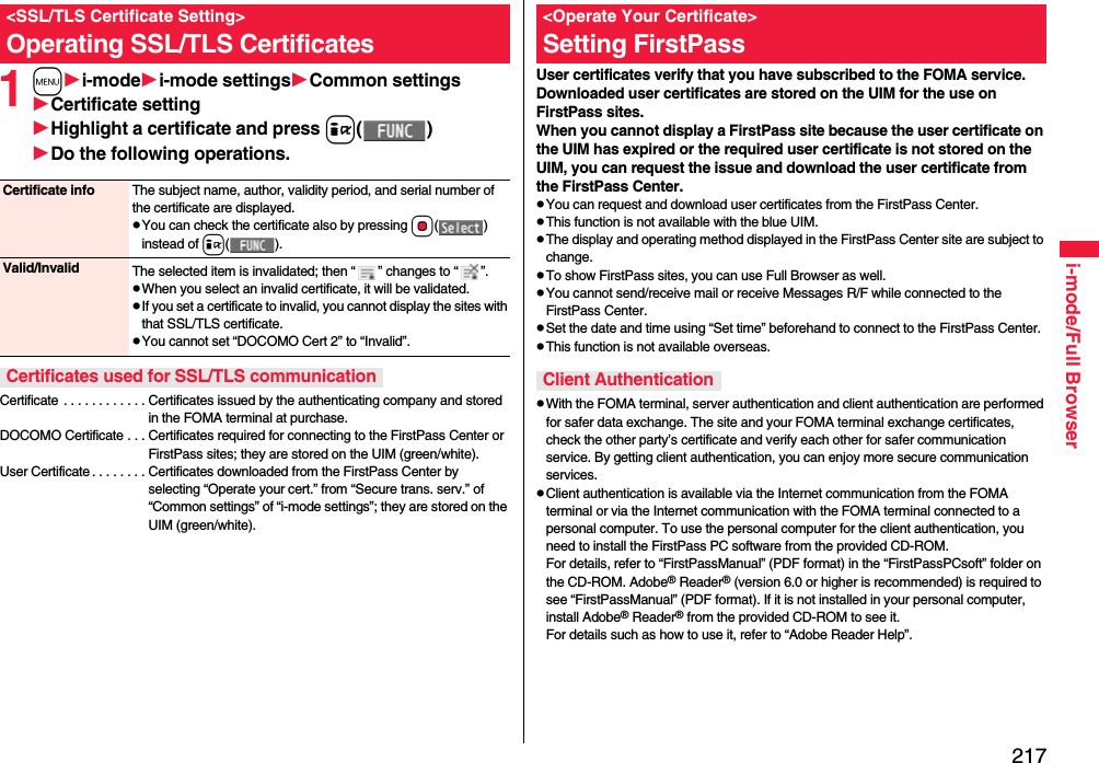 217i-mode/Full Browser1mi-modei-mode settingsCommon settingsCertificate settingHighlight a certificate and press i()Do the following operations.Certificate . . . . . . . . . . . . Certificates issued by the authenticating company and stored in the FOMA terminal at purchase.DOCOMO Certificate . . . Certificates required for connecting to the FirstPass Center or FirstPass sites; they are stored on the UIM (green/white).User Certificate . . . . . . . . Certificates downloaded from the FirstPass Center by selecting “Operate your cert.” from “Secure trans. serv.” of “Common settings” of “i-mode settings”; they are stored on the UIM (green/white).&lt;SSL/TLS Certificate Setting&gt;Operating SSL/TLS CertificatesCertificate info The subject name, author, validity period, and serial number of the certificate are displayed.pYou can check the certificate also by pressing Oo() instead of i().Valid/Invalid The selected item is invalidated; then “ ” changes to “ ”.pWhen you select an invalid certificate, it will be validated.pIf you set a certificate to invalid, you cannot display the sites with that SSL/TLS certificate.pYou cannot set “DOCOMO Cert 2” to “Invalid”.Certificates used for SSL/TLS communicationUser certificates verify that you have subscribed to the FOMA service. Downloaded user certificates are stored on the UIM for the use on FirstPass sites. When you cannot display a FirstPass site because the user certificate on the UIM has expired or the required user certificate is not stored on the UIM, you can request the issue and download the user certificate from the FirstPass Center.pYou can request and download user certificates from the FirstPass Center.pThis function is not available with the blue UIM.pThe display and operating method displayed in the FirstPass Center site are subject to change.pTo show FirstPass sites, you can use Full Browser as well.pYou cannot send/receive mail or receive Messages R/F while connected to the FirstPass Center.pSet the date and time using “Set time” beforehand to connect to the FirstPass Center.pThis function is not available overseas.pWith the FOMA terminal, server authentication and client authentication are performed for safer data exchange. The site and your FOMA terminal exchange certificates, check the other party’s certificate and verify each other for safer communication service. By getting client authentication, you can enjoy more secure communication services.pClient authentication is available via the Internet communication from the FOMA terminal or via the Internet communication with the FOMA terminal connected to a personal computer. To use the personal computer for the client authentication, you need to install the FirstPass PC software from the provided CD-ROM.For details, refer to “FirstPassManual” (PDF format) in the “FirstPassPCsoft” folder on the CD-ROM. Adobe® Reader® (version 6.0 or higher is recommended) is required to see “FirstPassManual” (PDF format). If it is not installed in your personal computer, install Adobe® Reader® from the provided CD-ROM to see it.For details such as how to use it, refer to “Adobe Reader Help”.&lt;Operate Your Certificate&gt;Setting FirstPassClient Authentication