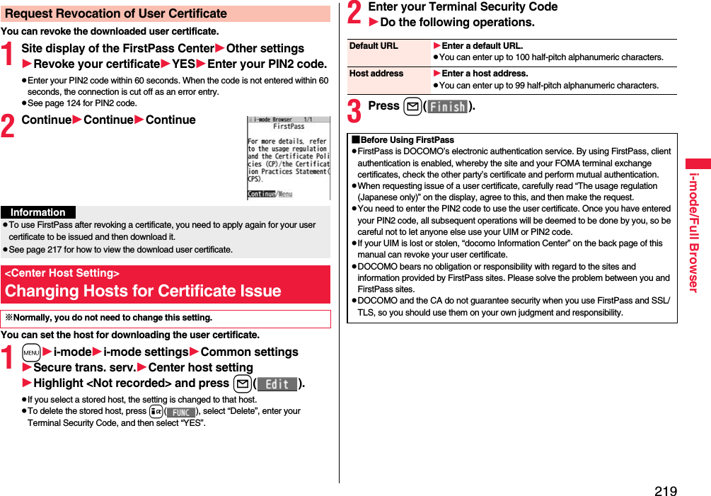 219i-mode/Full BrowserYou can revoke the downloaded user certificate.1Site display of the FirstPass CenterOther settingsRevoke your certificateYESEnter your PIN2 code.pEnter your PIN2 code within 60 seconds. When the code is not entered within 60 seconds, the connection is cut off as an error entry. pSee page 124 for PIN2 code.2ContinueContinueContinueYou can set the host for downloading the user certificate.1mi-modei-mode settingsCommon settingsSecure trans. serv.Center host settingHighlight &lt;Not recorded&gt; and press l().pIf you select a stored host, the setting is changed to that host.pTo delete the stored host, press i( ), select “Delete”, enter your Terminal Security Code, and then select “YES”.Request Revocation of User CertificateInformationpTo use FirstPass after revoking a certificate, you need to apply again for your user certificate to be issued and then download it.pSee page 217 for how to view the download user certificate. &lt;Center Host Setting&gt;Changing Hosts for Certificate Issue※Normally, you do not need to change this setting.2Enter your Terminal Security CodeDo the following operations.3Press l().Default URL Enter a default URL.pYou can enter up to 100 half-pitch alphanumeric characters.Host address Enter a host address.pYou can enter up to 99 half-pitch alphanumeric characters.■Before Using FirstPasspFirstPass is DOCOMO’s electronic authentication service. By using FirstPass, client authentication is enabled, whereby the site and your FOMA terminal exchange certificates, check the other party’s certificate and perform mutual authentication.pWhen requesting issue of a user certificate, carefully read “The usage regulation (Japanese only)” on the display, agree to this, and then make the request.pYou need to enter the PIN2 code to use the user certificate. Once you have entered your PIN2 code, all subsequent operations will be deemed to be done by you, so be careful not to let anyone else use your UIM or PIN2 code.pIf your UIM is lost or stolen, “docomo Information Center” on the back page of this manual can revoke your user certificate.pDOCOMO bears no obligation or responsibility with regard to the sites and information provided by FirstPass sites. Please solve the problem between you and FirstPass sites.pDOCOMO and the CA do not guarantee security when you use FirstPass and SSL/TLS, so you should use them on your own judgment and responsibility.