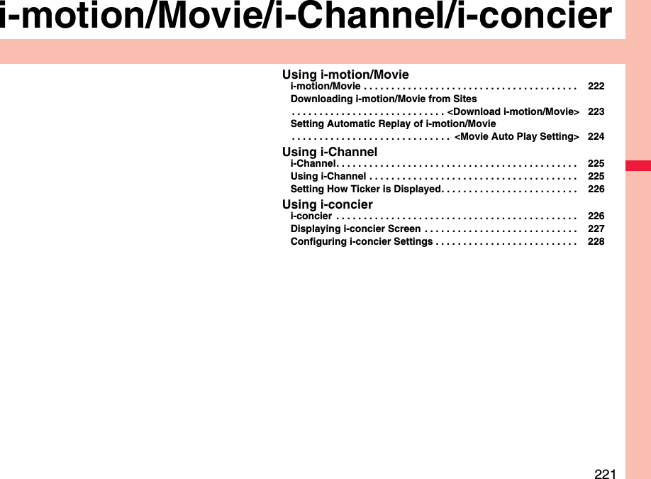 221i-motion/Movie/i-Channel/i-concierUsing i-motion/Moviei-motion/Movie . . . . . . . . . . . . . . . . . . . . . . . . . . . . . . . . . . . . . . .  222Downloading i-motion/Movie from Sites. . . . . . . . . . . . . . . . . . . . . . . . . . . . &lt;Download i-motion/Movie&gt; 223Setting Automatic Replay of i-motion/Movie. . . . . . . . . . . . . . . . . . . . . . . . . . . . .  &lt;Movie Auto Play Setting&gt; 224Using i-Channeli-Channel. . . . . . . . . . . . . . . . . . . . . . . . . . . . . . . . . . . . . . . . . . . .  225Using i-Channel . . . . . . . . . . . . . . . . . . . . . . . . . . . . . . . . . . . . . .  225Setting How Ticker is Displayed. . . . . . . . . . . . . . . . . . . . . . . . .  226Using i-concieri-concier  . . . . . . . . . . . . . . . . . . . . . . . . . . . . . . . . . . . . . . . . . . . .  226Displaying i-concier Screen  . . . . . . . . . . . . . . . . . . . . . . . . . . . .  227Configuring i-concier Settings . . . . . . . . . . . . . . . . . . . . . . . . . .  228