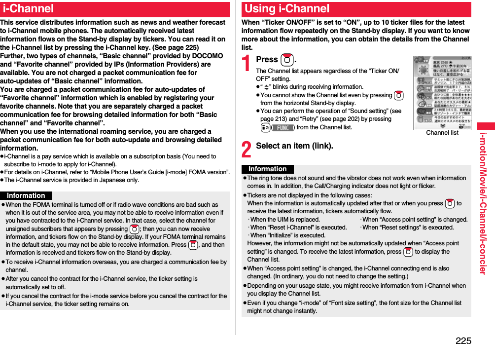 225i-motion/Movie/i-Channel/i-concierThis service distributes information such as news and weather forecast to i-Channel mobile phones. The automatically received latest information flows on the Stand-by display by tickers. You can read it on the i-Channel list by pressing the i-Channel key. (See page 225)Further, two types of channels, “Basic channel” provided by DOCOMO and “Favorite channel” provided by IPs (Information Providers) are available. You are not charged a packet communication fee for auto-updates of “Basic channel” information.You are charged a packet communication fee for auto-updates of “Favorite channel” information which is enabled by registering your favorite channels. Note that you are separately charged a packet communication fee for browsing detailed information for both “Basic channel” and “Favorite channel”. When you use the international roaming service, you are charged a packet communication fee for both auto-update and browsing detailed information.pi-Channel is a pay service which is available on a subscription basis (You need to subscribe to i-mode to apply for i-Channel).pFor details on i-Channel, refer to “Mobile Phone User’s Guide [i-mode] FOMA version”.pThe i-Channel service is provided in Japanese only.i-ChannelInformationpWhen the FOMA terminal is turned off or if radio wave conditions are bad such as when it is out of the service area, you may not be able to receive information even if you have contracted to the i-Channel service. In that case, select the channel for unsigned subscribers that appears by pressing *Zo; then you can now receive information, and tickers flow on the Stand-by display. If your FOMA terminal remains in the default state, you may not be able to receive information. Press *Zo, and then information is received and tickers flow on the Stand-by display.pTo receive i-Channel information overseas, you are charged a communication fee by channel.pAfter you cancel the contract for the i-Channel service, the ticker setting is automatically set to off.pIf you cancel the contract for the i-mode service before you cancel the contract for the i-Channel service, the ticker setting remains on.When “Ticker ON/OFF” is set to “ON”, up to 10 ticker files for the latest information flow repeatedly on the Stand-by display. If you want to know more about the information, you can obtain the details from the Channel list.1Press Zo.The Channel list appears regardless of the “Ticker ON/OFF” setting.p“ ” blinks during receiving information.pYou cannot show the Channel list even by pressing Zo from the horizontal Stand-by display.pYou can perform the operation of “Sound setting” (see page 213) and “Retry” (see page 202) by pressing i( ) from the Channel list.2Select an item (link).Using i-ChannelChannel listInformationpThe ring tone does not sound and the vibrator does not work even when information comes in. In addition, the Call/Charging indicator does not light or flicker.pTickers are not displayed in the following cases:When the information is automatically updated after that or when you press *Zo to receive the latest information, tickers automatically flow.･When the UIM is replaced. ･When “Access point setting” is changed.･When “Reset i-Channel” is executed. ･When “Reset settings” is executed.･When “Initialize” is executed.However, the information might not be automatically updated when “Access point setting” is changed. To receive the latest information, press *Zo to display the Channel list.pWhen “Access point setting” is changed, the i-Channel connecting end is also changed. (In ordinary, you do not need to change the setting.)pDepending on your usage state, you might receive information from i-Channel when you display the Channel list.pEven if you change “i-mode” of “Font size setting”, the font size for the Channel list might not change instantly.