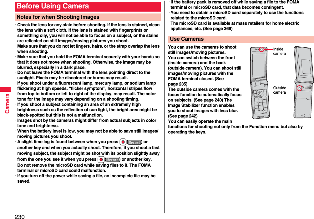 230Camera･Check the lens for any stain before shooting. If the lens is stained, clean the lens with a soft cloth. If the lens is stained with fingerprints or something oily, you will not be able to focus on a subject, or the stains are reflected on still images/moving pictures you shoot.･Make sure that you do not let fingers, hairs, or the strap overlap the lens when shooting.･Make sure that you hold the FOMA terminal securely with your hands so that it does not move when shooting. Otherwise, the image may be blurred, especially in a dark place.･Do not leave the FOMA terminal with the lens pointing direct to the sunlight. Pixels may be discolored or burns may result.･If you shoot under a fluorescent lamp, mercury lamp, or sodium lamp flickering at high speeds, “flicker symptom”, horizontal stripes flow from top to bottom or left to right of the display, may result. The color tone for the image may vary depending on a shooting timing.･If you shoot a subject containing an area of an extremely high brightness such as the reflection of sun light, the bright area might be black-spotted but this is not a malfunction.･Images shot by the cameras might differ from actual subjects in color tone and brightness.･When the battery level is low, you may not be able to save still images/moving pictures you shoot.･A slight time lag is found between when you press Oo() or another key and when you actually shoot. Therefore, if you shoot a fast moving subject, the subject might be shot with its position slightly away from the one you see it when you press Oo( ) or another key.･Do not remove the microSD card while saving files to it. The FOMA terminal or microSD card could malfunction.･If you turn off the power while saving a file, an incomplete file may be saved.Before Using CameraNotes for when Shooting Images･If the battery pack is removed off while saving a file to the FOMA terminal or microSD card, that data becomes contingent.･You need to obtain a microSD card separately to use the functions related to the microSD card. The microSD card is available at mass retailers for home electric appliances, etc. (See page 366)You can use the cameras to shoot still images/moving pictures.You can switch between the front (inside camera) and the back (outside camera). You can shoot still images/moving pictures with the FOMA terminal closed. (See page 235)The outside camera comes with the focus function to automatically focus on subjects. (See page 240) The Image Stabilizer function enables you to shoot images with less blur. (See page 242)You can easily operate the main functions for shooting not only from the Function menu but also by operating the keys.Use CamerasInside cameraOutside camera