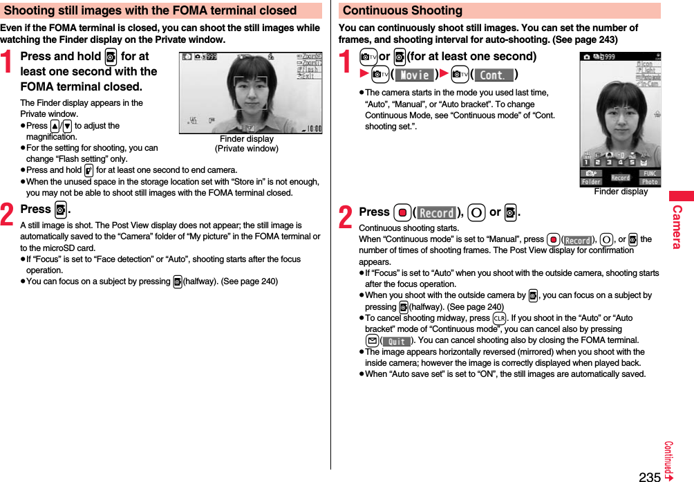235CameraEven if the FOMA terminal is closed, you can shoot the still images while watching the Finder display on the Private window.1Press and hold v for at least one second with the FOMA terminal closed.The Finder display appears in the Private window.pPress &lt;/&gt; to adjust the magnification.pFor the setting for shooting, you can change “Flash setting” only.pPress and hold p for at least one second to end camera.pWhen the unused space in the storage location set with “Store in” is not enough, you may not be able to shoot still images with the FOMA terminal closed.2Press v.A still image is shot. The Post View display does not appear; the still image is automatically saved to the “Camera” folder of “My picture” in the FOMA terminal or to the microSD card. pIf “Focus” is set to “Face detection” or “Auto”, shooting starts after the focus operation.pYou can focus on a subject by pressing v(halfway). (See page 240)Shooting still images with the FOMA terminal closedFinder display(Private window)You can continuously shoot still images. You can set the number of frames, and shooting interval for auto-shooting. (See page 243)1cor v(for at least one second)c()c()pThe camera starts in the mode you used last time, “Auto”, “Manual”, or “Auto bracket”. To change Continuous Mode, see “Continuous mode” of “Cont. shooting set.”.2Press Oo(), 0 or v.Continuous shooting starts.When “Continuous mode” is set to “Manual”, press Oo(), 0, or v the number of times of shooting frames. The Post View display for confirmation appears.pIf “Focus” is set to “Auto” when you shoot with the outside camera, shooting starts after the focus operation.pWhen you shoot with the outside camera by v, you can focus on a subject by pressing v(halfway). (See page 240)pTo cancel shooting midway, press r. If you shoot in the “Auto” or “Auto bracket” mode of “Continuous mode”, you can cancel also by pressing l( ). You can cancel shooting also by closing the FOMA terminal.pThe image appears horizontally reversed (mirrored) when you shoot with the inside camera; however the image is correctly displayed when played back.pWhen “Auto save set” is set to “ON”, the still images are automatically saved.Continuous ShootingFinder display