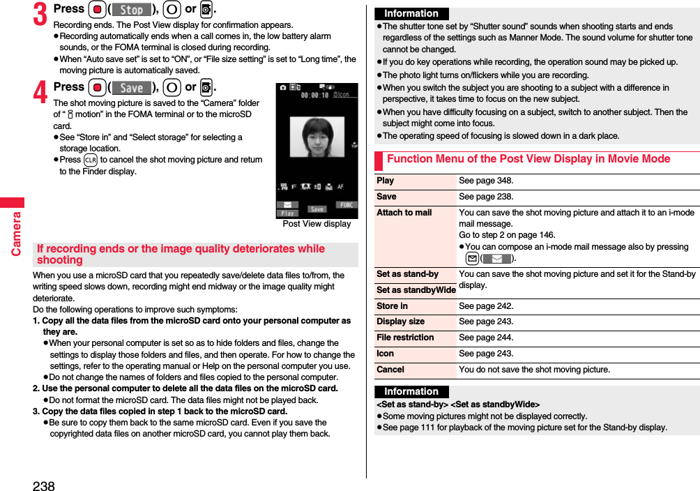 238Camera3Press Oo(), 0 or v.Recording ends. The Post View display for confirmation appears.pRecording automatically ends when a call comes in, the low battery alarm sounds, or the FOMA terminal is closed during recording.pWhen “Auto save set” is set to “ON”, or “File size setting” is set to “Long time”, the moving picture is automatically saved. 4Press Oo(), 0 or v.The shot moving picture is saved to the “Camera” folder of “imotion” in the FOMA terminal or to the microSD card.pSee “Store in” and “Select storage” for selecting a storage location.pPress r to cancel the shot moving picture and return to the Finder display.When you use a microSD card that you repeatedly save/delete data files to/from, the writing speed slows down, recording might end midway or the image quality might deteriorate.Do the following operations to improve such symptoms: 1. Copy all the data files from the microSD card onto your personal computer as they are. pWhen your personal computer is set so as to hide folders and files, change the settings to display those folders and files, and then operate. For how to change the settings, refer to the operating manual or Help on the personal computer you use.pDo not change the names of folders and files copied to the personal computer. 2. Use the personal computer to delete all the data files on the microSD card. pDo not format the microSD card. The data files might not be played back. 3. Copy the data files copied in step 1 back to the microSD card.pBe sure to copy them back to the same microSD card. Even if you save the copyrighted data files on another microSD card, you cannot play them back.Post View displayIf recording ends or the image quality deteriorates while shootingInformationpThe shutter tone set by “Shutter sound” sounds when shooting starts and ends regardless of the settings such as Manner Mode. The sound volume for shutter tone cannot be changed.pIf you do key operations while recording, the operation sound may be picked up.pThe photo light turns on/flickers while you are recording.pWhen you switch the subject you are shooting to a subject with a difference in perspective, it takes time to focus on the new subject.pWhen you have difficulty focusing on a subject, switch to another subject. Then the subject might come into focus.pThe operating speed of focusing is slowed down in a dark place.Function Menu of the Post View Display in Movie ModePlay See page 348.Save See page 238.Attach to mail You can save the shot moving picture and attach it to an i-mode mail message.Go to step 2 on page 146.pYou can compose an i-mode mail message also by pressing l().Set as stand-by You can save the shot moving picture and set it for the Stand-by display.Set as standbyWideStore in See page 242.Display size See page 243.File restriction See page 244.Icon See page 243.Cancel You do not save the shot moving picture.Information&lt;Set as stand-by&gt; &lt;Set as standbyWide&gt;pSome moving pictures might not be displayed correctly.pSee page 111 for playback of the moving picture set for the Stand-by display.