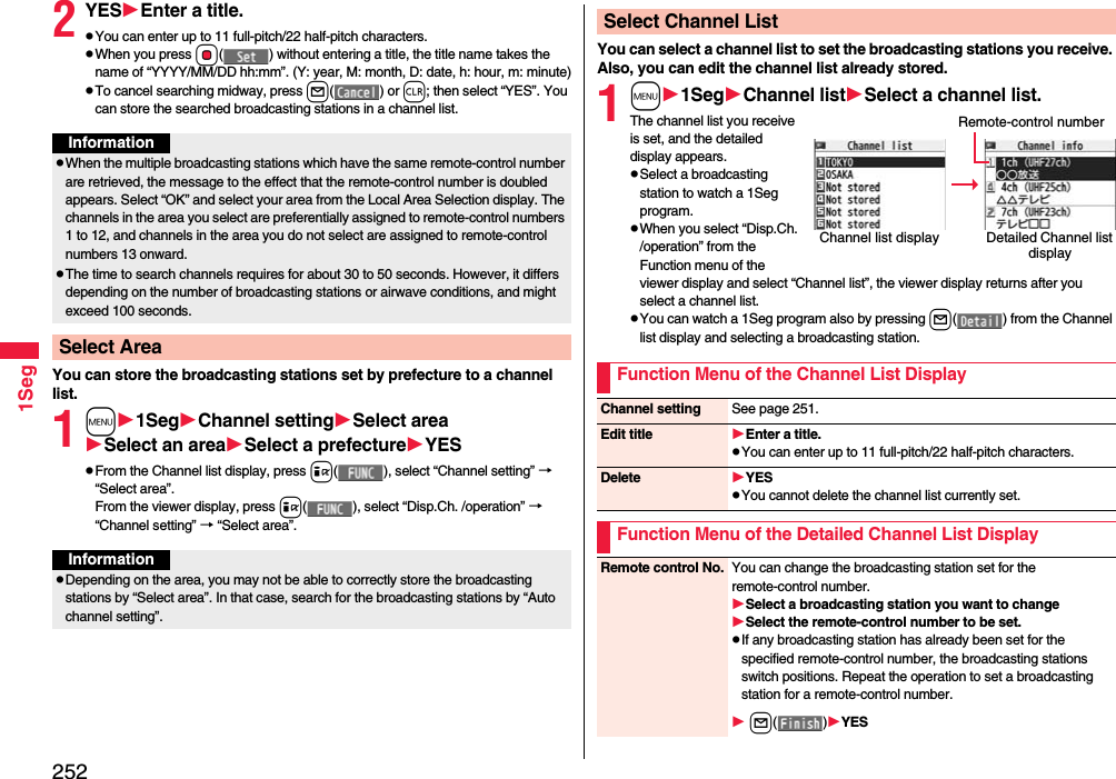 2521Seg2YESEnter a title.pYou can enter up to 11 full-pitch/22 half-pitch characters.pWhen you press Oo( ) without entering a title, the title name takes the name of “YYYY/MM/DD hh:mm”. (Y: year, M: month, D: date, h: hour, m: minute)pTo cancel searching midway, press l() or r; then select “YES”. You can store the searched broadcasting stations in a channel list.You can store the broadcasting stations set by prefecture to a channel list.1m1SegChannel settingSelect areaSelect an areaSelect a prefectureYESpFrom the Channel list display, press i( ), select “Channel setting” → “Select area”.From the viewer display, press i( ), select “Disp.Ch. /operation” → “Channel setting” → “Select area”.InformationpWhen the multiple broadcasting stations which have the same remote-control number are retrieved, the message to the effect that the remote-control number is doubled appears. Select “OK” and select your area from the Local Area Selection display. The channels in the area you select are preferentially assigned to remote-control numbers 1 to 12, and channels in the area you do not select are assigned to remote-control numbers 13 onward.pThe time to search channels requires for about 30 to 50 seconds. However, it differs depending on the number of broadcasting stations or airwave conditions, and might exceed 100 seconds.Select AreaInformationpDepending on the area, you may not be able to correctly store the broadcasting stations by “Select area”. In that case, search for the broadcasting stations by “Auto channel setting”.You can select a channel list to set the broadcasting stations you receive. Also, you can edit the channel list already stored.1m1SegChannel listSelect a channel list.The channel list you receive is set, and the detailed display appears.pSelect a broadcasting station to watch a 1Seg program.pWhen you select “Disp.Ch. /operation” from the Function menu of the viewer display and select “Channel list”, the viewer display returns after you select a channel list.pYou can watch a 1Seg program also by pressing l( ) from the Channel list display and selecting a broadcasting station.Select Channel ListChannel list display Detailed Channel list displayRemote-control numberFunction Menu of the Channel List DisplayChannel setting See page 251.Edit title Enter a title.pYou can enter up to 11 full-pitch/22 half-pitch characters.Delete YESpYou cannot delete the channel list currently set.Function Menu of the Detailed Channel List DisplayRemote control No. You can change the broadcasting station set for the remote-control number.Select a broadcasting station you want to changeSelect the remote-control number to be set.pIf any broadcasting station has already been set for the specified remote-control number, the broadcasting stations switch positions. Repeat the operation to set a broadcasting station for a remote-control number. l()YES