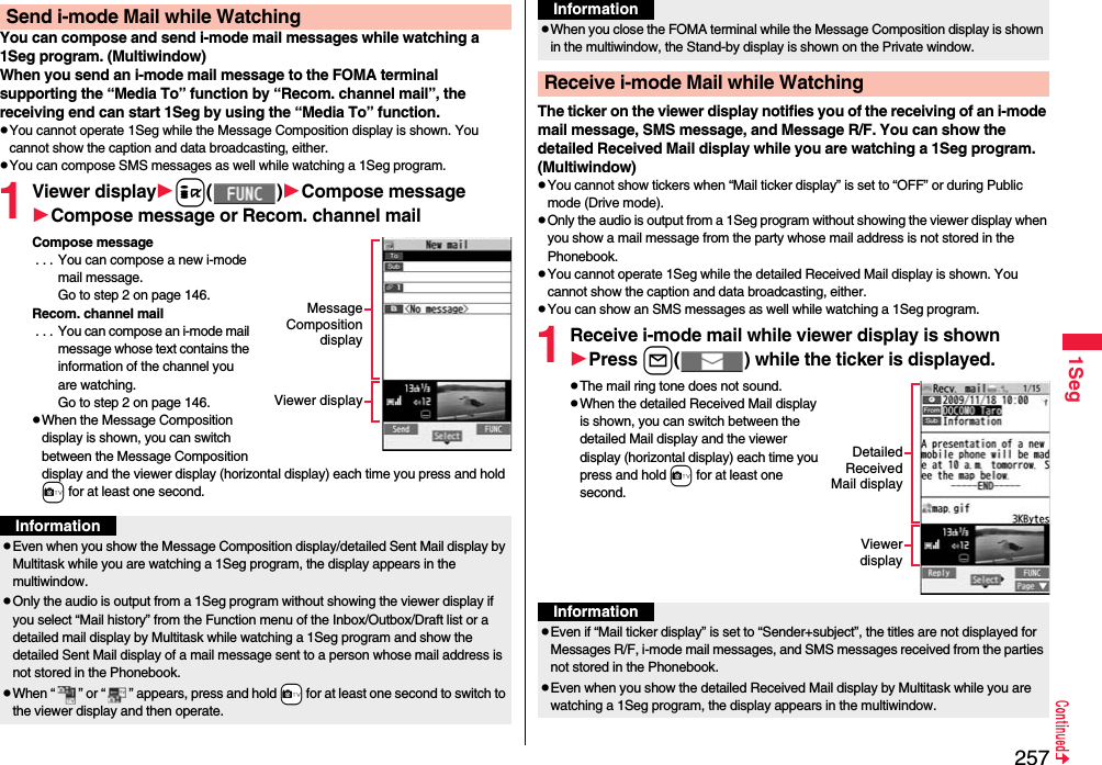 2571SegYou can compose and send i-mode mail messages while watching a 1Seg program. (Multiwindow)When you send an i-mode mail message to the FOMA terminal supporting the “Media To” function by “Recom. channel mail”, the receiving end can start 1Seg by using the “Media To” function.pYou cannot operate 1Seg while the Message Composition display is shown. You cannot show the caption and data broadcasting, either.pYou can compose SMS messages as well while watching a 1Seg program.1Viewer displayi()Compose messageCompose message or Recom. channel mailCompose message . . . You can compose a new i-mode mail message. Go to step 2 on page 146.Recom. channel mail . . . You can compose an i-mode mail message whose text contains the information of the channel you are watching. Go to step 2 on page 146.pWhen the Message Composition display is shown, you can switch between the Message Composition display and the viewer display (horizontal display) each time you press and hold c for at least one second.Send i-mode Mail while WatchingMessageCompositiondisplayViewer displayInformationpEven when you show the Message Composition display/detailed Sent Mail display by Multitask while you are watching a 1Seg program, the display appears in the multiwindow.pOnly the audio is output from a 1Seg program without showing the viewer display if you select “Mail history” from the Function menu of the Inbox/Outbox/Draft list or a detailed mail display by Multitask while watching a 1Seg program and show the detailed Sent Mail display of a mail message sent to a person whose mail address is not stored in the Phonebook.pWhen “ ” or “ ” appears, press and hold +c for at least one second to switch to the viewer display and then operate.The ticker on the viewer display notifies you of the receiving of an i-mode mail message, SMS message, and Message R/F. You can show the detailed Received Mail display while you are watching a 1Seg program. (Multiwindow)pYou cannot show tickers when “Mail ticker display” is set to “OFF” or during Public mode (Drive mode).pOnly the audio is output from a 1Seg program without showing the viewer display when you show a mail message from the party whose mail address is not stored in the Phonebook.pYou cannot operate 1Seg while the detailed Received Mail display is shown. You cannot show the caption and data broadcasting, either.pYou can show an SMS messages as well while watching a 1Seg program.1Receive i-mode mail while viewer display is shownPress l( ) while the ticker is displayed.pThe mail ring tone does not sound.pWhen the detailed Received Mail display is shown, you can switch between the detailed Mail display and the viewer display (horizontal display) each time you press and hold c for at least one second.pWhen you close the FOMA terminal while the Message Composition display is shown in the multiwindow, the Stand-by display is shown on the Private window.Receive i-mode Mail while WatchingInformationDetailedReceivedMail displayViewerdisplayInformationpEven if “Mail ticker display” is set to “Sender+subject”, the titles are not displayed for Messages R/F, i-mode mail messages, and SMS messages received from the parties not stored in the Phonebook.pEven when you show the detailed Received Mail display by Multitask while you are watching a 1Seg program, the display appears in the multiwindow. 