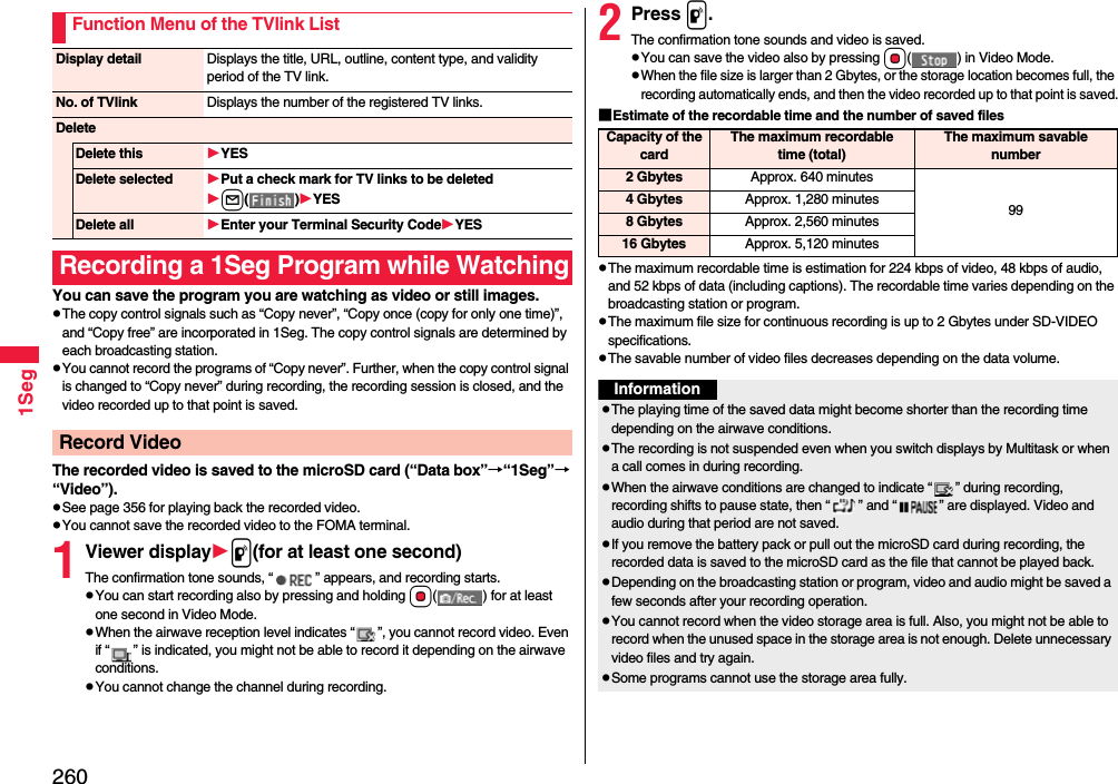 2601SegYou can save the program you are watching as video or still images.pThe copy control signals such as “Copy never”, “Copy once (copy for only one time)”, and “Copy free” are incorporated in 1Seg. The copy control signals are determined by each broadcasting station.pYou cannot record the programs of “Copy never”. Further, when the copy control signal is changed to “Copy never” during recording, the recording session is closed, and the video recorded up to that point is saved.The recorded video is saved to the microSD card (“Data box”→“1Seg”→“Video”).pSee page 356 for playing back the recorded video.pYou cannot save the recorded video to the FOMA terminal.1Viewer displayp(for at least one second)The confirmation tone sounds, “ ” appears, and recording starts.pYou can start recording also by pressing and holding Oo( ) for at least one second in Video Mode.pWhen the airwave reception level indicates “ ”, you cannot record video. Even if “ ” is indicated, you might not be able to record it depending on the airwave conditions.pYou cannot change the channel during recording.Function Menu of the TVlink ListDisplay detail Displays the title, URL, outline, content type, and validity period of the TV link.No. of TVlink Displays the number of the registered TV links.DeleteDelete this YESDelete selected Put a check mark for TV links to be deletedl()YESDelete all Enter your Terminal Security CodeYESRecording a 1Seg Program while WatchingRecord Video2Press p.The confirmation tone sounds and video is saved.pYou can save the video also by pressing Oo( ) in Video Mode.pWhen the file size is larger than 2 Gbytes, or the storage location becomes full, the recording automatically ends, and then the video recorded up to that point is saved.■Estimate of the recordable time and the number of saved filespThe maximum recordable time is estimation for 224 kbps of video, 48 kbps of audio, and 52 kbps of data (including captions). The recordable time varies depending on the broadcasting station or program.pThe maximum file size for continuous recording is up to 2 Gbytes under SD-VIDEO specifications.pThe savable number of video files decreases depending on the data volume.Capacity of the cardThe maximum recordable time (total)The maximum savable number2 Gbytes Approx. 640 minutes994 Gbytes Approx. 1,280 minutes8 Gbytes Approx. 2,560 minutes16 Gbytes Approx. 5,120 minutesInformationpThe playing time of the saved data might become shorter than the recording time depending on the airwave conditions.pThe recording is not suspended even when you switch displays by Multitask or when a call comes in during recording.pWhen the airwave conditions are changed to indicate “ ” during recording, recording shifts to pause state, then “ ” and “ ” are displayed. Video and audio during that period are not saved.pIf you remove the battery pack or pull out the microSD card during recording, the recorded data is saved to the microSD card as the file that cannot be played back.pDepending on the broadcasting station or program, video and audio might be saved a few seconds after your recording operation.pYou cannot record when the video storage area is full. Also, you might not be able to record when the unused space in the storage area is not enough. Delete unnecessary video files and try again.pSome programs cannot use the storage area fully.