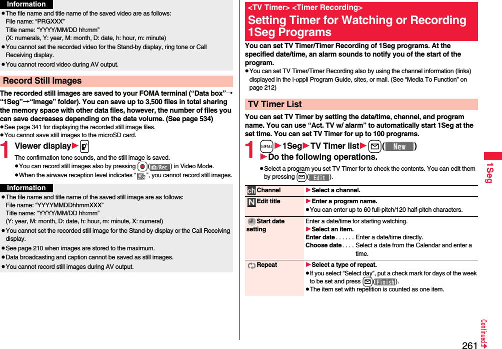 2611SegThe recorded still images are saved to your FOMA terminal (“Data box”→“1Seg”→“Image” folder). You can save up to 3,500 files in total sharing the memory space with other data files, however, the number of files you can save decreases depending on the data volume. (See page 534)pSee page 341 for displaying the recorded still image files.pYou cannot save still images to the microSD card.1Viewer displaypThe confirmation tone sounds, and the still image is saved.pYou can record still images also by pressing Oo( ) in Video Mode.pWhen the airwave reception level indicates “ ”, you cannot record still images.pThe file name and title name of the saved video are as follows:File name: “PRGXXX”Title name: “YYYY/MM/DD hh:mm”(X: numerals, Y: year, M: month, D: date, h: hour, m: minute)pYou cannot set the recorded video for the Stand-by display, ring tone or Call Receiving display.pYou cannot record video during AV output.Record Still ImagesInformationInformationpThe file name and title name of the saved still image are as follows:File name: “YYYYMMDDhhmmXXX”Title name: “YYYY/MM/DD hh:mm”(Y: year, M: month, D: date, h: hour, m: minute, X: numeral)pYou cannot set the recorded still image for the Stand-by display or the Call Receiving display.pSee page 210 when images are stored to the maximum.pData broadcasting and caption cannot be saved as still images.pYou cannot record still images during AV output. You can set TV Timer/Timer Recording of 1Seg programs. At the specified date/time, an alarm sounds to notify you of the start of the program.pYou can set TV Timer/Timer Recording also by using the channel information (links) displayed in the i-αppli Program Guide, sites, or mail. (See “Media To Function” on page 212)You can set TV Timer by setting the date/time, channel, and program name. You can use “Act. TV w/ alarm” to automatically start 1Seg at the set time. You can set TV Timer for up to 100 programs.1m1SegTV Timer listl()Do the following operations.pSelect a program you set TV Timer for to check the contents. You can edit them by pressing l().&lt;TV Timer&gt; &lt;Timer Recording&gt;Setting Timer for Watching or Recording 1Seg ProgramsTV Timer ListChannel Select a channel.Edit title Enter a program name.pYou can enter up to 60 full-pitch/120 half-pitch characters.Start date settingEnter a date/time for starting watching.Select an item.Enter date . . . . . . Enter a date/time directly.Choose date . . . . Select a date from the Calendar and enter a time.Repeat Select a type of repeat.pIf you select “Select day”, put a check mark for days of the week to be set and press l().pThe item set with repetition is counted as one item.