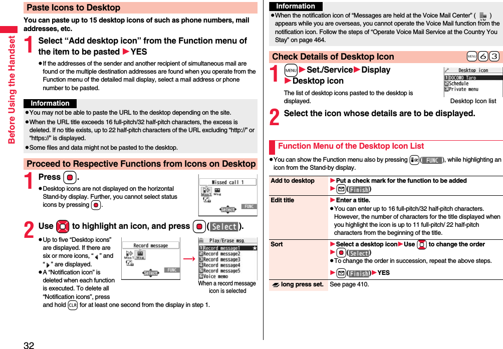 32Before Using the HandsetYou can paste up to 15 desktop icons of such as phone numbers, mail addresses, etc.1Select “Add desktop icon” from the Function menu of the item to be pasted YESpIf the addresses of the sender and another recipient of simultaneous mail are found or the multiple destination addresses are found when you operate from the Function menu of the detailed mail display, select a mail address or phone number to be pasted.1PressOo.pDesktop icons are not displayed on the horizontal Stand-by display. Further, you cannot select status icons by pressing Oo.2Use Mo to highlight an icon, and press Oo().pUp to five “Desktop icons” are displayed. If there are six or more icons, “ ” and “ ” are displayed.pA “Notification icon” is deleted when each function is executed. To delete all “Notification icons”, press and hold r for at least one second from the display in step 1.Paste Icons to DesktopInformationpYou may not be able to paste the URL to the desktop depending on the site.pWhen the URL title exceeds 16 full-pitch/32 half-pitch characters, the excess is deleted. If no title exists, up to 22 half-pitch characters of the URL excluding “http://” or “https://” is displayed.pSome files and data might not be pasted to the desktop.Proceed to Respective Functions from Icons on DesktopWhen a record message icon is selected 1mSet./ServiceDisplayDesktop iconThe list of desktop icons pasted to the desktop is displayed.2Select the icon whose details are to be displayed.pYou can show the Function menu also by pressing i( ), while highlighting an icon from the Stand-by display.InformationpWhen the notification icon of “Messages are held at the Voice Mail Center” ( ) appears while you are overseas, you cannot operate the Voice Mail function from the notification icon. Follow the steps of “Operate Voice Mail Service at the Country You Stay” on page 464.+m-6-3Check Details of Desktop IconDesktop Icon listFunction Menu of the Desktop Icon ListAdd to desktop Put a check mark for the function to be addedl()Edit title Enter a title.pYou can enter up to 16 full-pitch/32 half-pitch characters. However, the number of characters for the title displayed when you highlight the icon is up to 11 full-pitch/ 22 half-pitch characters from the beginning of the title.Sort Select a desktop iconUse Bo to change the orderOo()pTo change the order in succession, repeat the above steps.l()YESlong press set. See page 410.