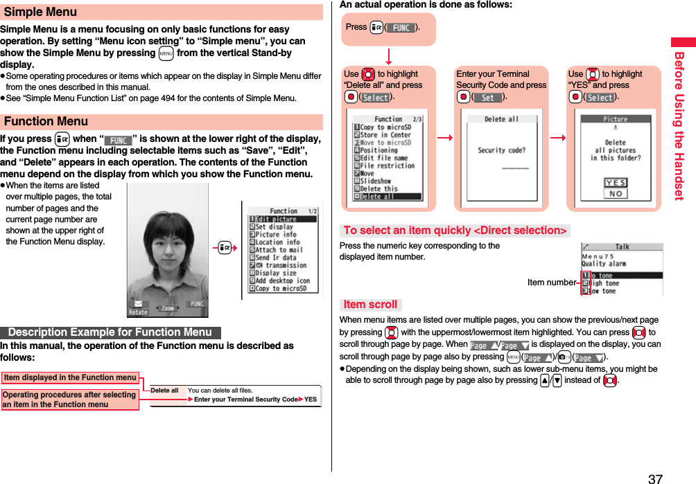 37Before Using the HandsetSimple Menu is a menu focusing on only basic functions for easy operation. By setting “Menu icon setting” to “Simple menu”, you can show the Simple Menu by pressing m from the vertical Stand-by display.pSome operating procedures or items which appear on the display in Simple Menu differ from the ones described in this manual.pSee “Simple Menu Function List” on page 494 for the contents of Simple Menu.If you press i when “ ” is shown at the lower right of the display, the Function menu including selectable items such as “Save”, “Edit”, and “Delete” appears in each operation. The contents of the Function menu depend on the display from which you show the Function menu.pWhen the items are listed over multiple pages, the total number of pages and the current page number are shown at the upper right of the Function Menu display.In this manual, the operation of the Function menu is described as follows:Simple MenuFunction MenuDescription Example for Function Menu+iDelete all You can delete all files.Enter your Terminal Security CodeYES Item displayed in the Function menuOperating procedures after selecting an item in the Function menuAn actual operation is done as follows:Press the numeric key corresponding to the displayed item number.When menu items are listed over multiple pages, you can show the previous/next page by pressing Bo with the uppermost/lowermost item highlighted. You can press No to scroll through page by page. When  /  is displayed on the display, you can scroll through page by page also by pressing m()/c().pDepending on the display being shown, such as lower sub-menu items, you might be able to scroll through page by page also by pressing &lt;/&gt; instead of No.To select an item quickly &lt;Direct selection&gt;Item scrollPress +i().Use *Mo to highlight “Delete all” and press *Oo().Enter your Terminal Security Code and press *Oo().Use *Bo to highlight “YES” and press *Oo().Item number