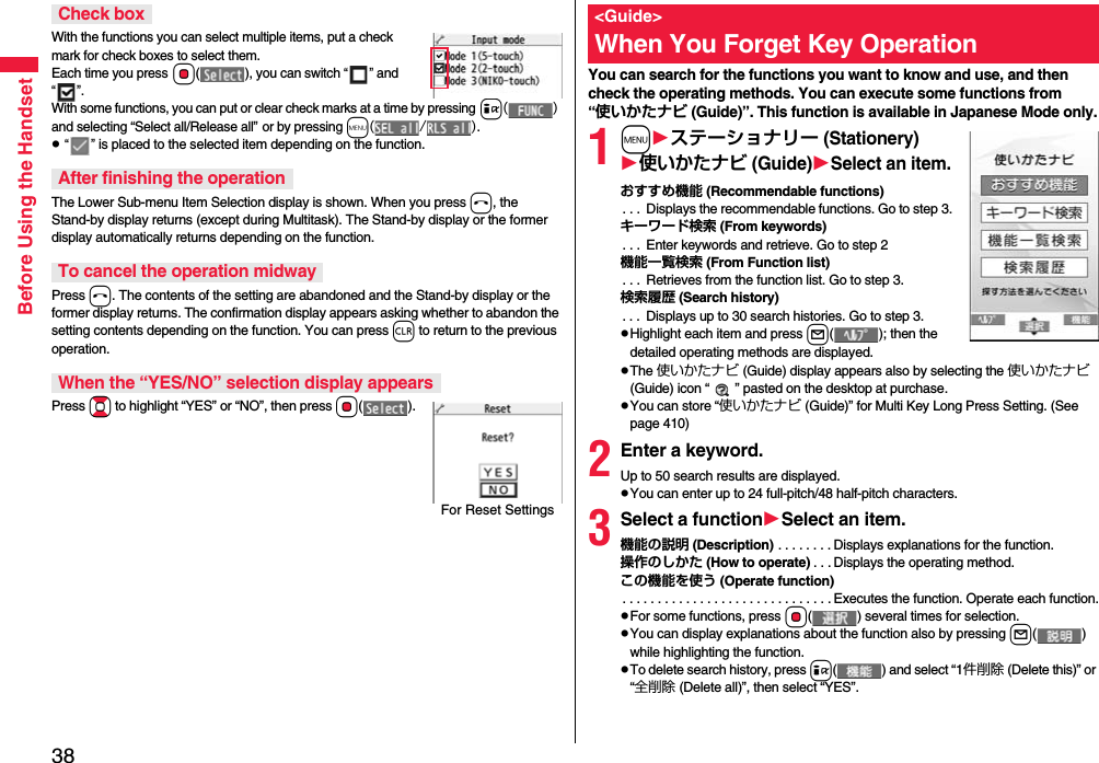 38Before Using the HandsetWith the functions you can select multiple items, put a check mark for check boxes to select them. Each time you press Oo( ), you can switch “” and “”.With some functions, you can put or clear check marks at a time by pressing i() and selecting “Select all/Release all” or by pressing m(/).p “” is placed to the selected item depending on the function.The Lower Sub-menu Item Selection display is shown. When you press h, the Stand-by display returns (except during Multitask). The Stand-by display or the former display automatically returns depending on the function.Press h. The contents of the setting are abandoned and the Stand-by display or the former display returns. The confirmation display appears asking whether to abandon the setting contents depending on the function. You can press r to return to the previous operation.Press Bo to highlight “YES” or “NO”, then press Oo().Check boxAfter finishing the operationTo cancel the operation midwayWhen the “YES/NO” selection display appearsFor Reset SettingsYou can search for the functions you want to know and use, and then check the operating methods. You can execute some functions from “使いかたナビ (Guide)”. This function is available in Japanese Mode only.1mステーショナリー (Stationery)使いかたナビ (Guide)Select an item.おすすめ機能 (Recommendable functions). . .  Displays the recommendable functions. Go to step 3.キーワード検索 (From keywords). . .  Enter keywords and retrieve. Go to step 2機能一覧検索 (From Function list). . .  Retrieves from the function list. Go to step 3.検索履歴 (Search history). . .  Displays up to 30 search histories. Go to step 3.pHighlight each item and press l( ); then the detailed operating methods are displayed.pThe 使いかたナビ (Guide) display appears also by selecting the 使いかたナビ (Guide) icon “ ” pasted on the desktop at purchase.pYou can store “使いかたナビ (Guide)” for Multi Key Long Press Setting. (See page 410)2Enter a keyword.Up to 50 search results are displayed.pYou can enter up to 24 full-pitch/48 half-pitch characters.3Select a functionSelect an item.機能の説明 (Description) . . . . . . . . Displays explanations for the function.操作のしかた (How to operate) . . . Displays the operating method.この機能を使う (Operate function). . . . . . . . . . . . . . . . . . . . . . . . . . . . . . Executes the function. Operate each function.pFor some functions, press Oo( ) several times for selection.pYou can display explanations about the function also by pressing l() while highlighting the function.pTo delete search history, press i( ) and select “1件削除 (Delete this)” or “全削除 (Delete all)”, then select “YES”.&lt;Guide&gt;When You Forget Key Operation