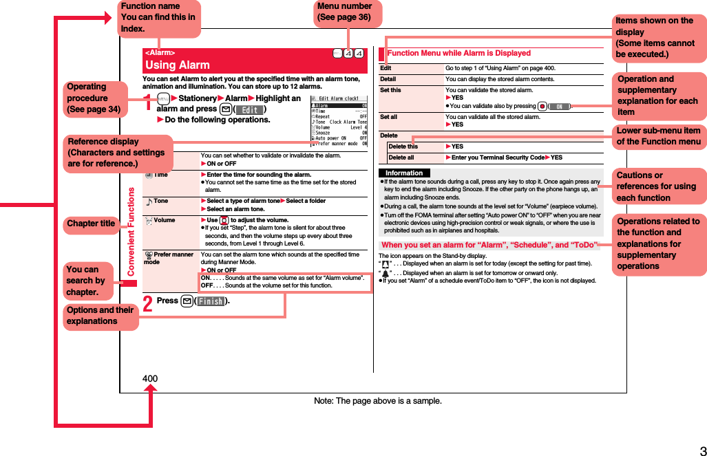 3Easy Search/Contents/Precautions400Convenient FunctionsYou can set Alarm to alert you at the specified time with an alarm tone, animation and illumination. You can store up to 12 alarms.1mStationeryAlarmHighlight an alarm and press l()Do the following operations.2Press l().+m-4-4&lt;Alarm&gt;Using AlarmAlarm You can set whether to validate or invalidate the alarm.ON or OFFTime Enter the time for sounding the alarm.pYou cannot set the same time as the time set for the stored alarm.Tone Select a type of alarm toneSelect a folderSelect an alarm tone.Volume Use Bo to adjust the volume.pIf you set “Step”, the alarm tone is silent for about three seconds, and then the volume steps up every about three seconds, from Level 1 through Level 6.Prefer manner modeYou can set the alarm tone which sounds at the specified time during Manner Mode.ON or OFFON. . . . . Sounds at the same volume as set for “Alarm volume”.OFF. . . . Sounds at the volume set for this function.The icon appears on the Stand-by display.“” . . . Displayed when an alarm is set for today (except the setting for past time).“” . . . Displayed when an alarm is set for tomorrow or onward only.pIf you set “Alarm” of a schedule event/ToDo item to “OFF”, the icon is not displayed.Function Menu while Alarm is DisplayedEdit Go to step 1 of “Using Alarm” on page 400.Detail You can display the stored alarm contents.Set thisYou can validate the stored alarm.YESpYou can validate also by pressing Oo().Set all You can validate all the stored alarm.YESDeleteDelete thisYESDelete all Enter you Terminal Security CodeYESInformationpIf the alarm tone sounds during a call, press any key to stop it. Once again press any key to end the alarm including Snooze. If the other party on the phone hangs up, an alarm including Snooze ends.pDuring a call, the alarm tone sounds at the level set for “Volume” (earpiece volume).pTurn off the FOMA terminal after setting “Auto power ON” to “OFF” when you are near electronic devices using high-precision control or weak signals, or where the use is prohibited such as in airplanes and hospitals.When you set an alarm for “Alarm”, “Schedule”, and “ToDo”Note: The page above is a sample.Menu number(See page 36)Function nameYou can find this in Index.Operating procedure(See page 34)Reference display (Characters and settings are for reference.)Options and their explanationsItems shown on the display(Some items cannot be executed.)Operation and supplementary explanation for each itemOperations related to the function and explanations for supplementary operationsChapter titleYou can search by chapter.Cautions or references for using each functionLower sub-menu item of the Function menu