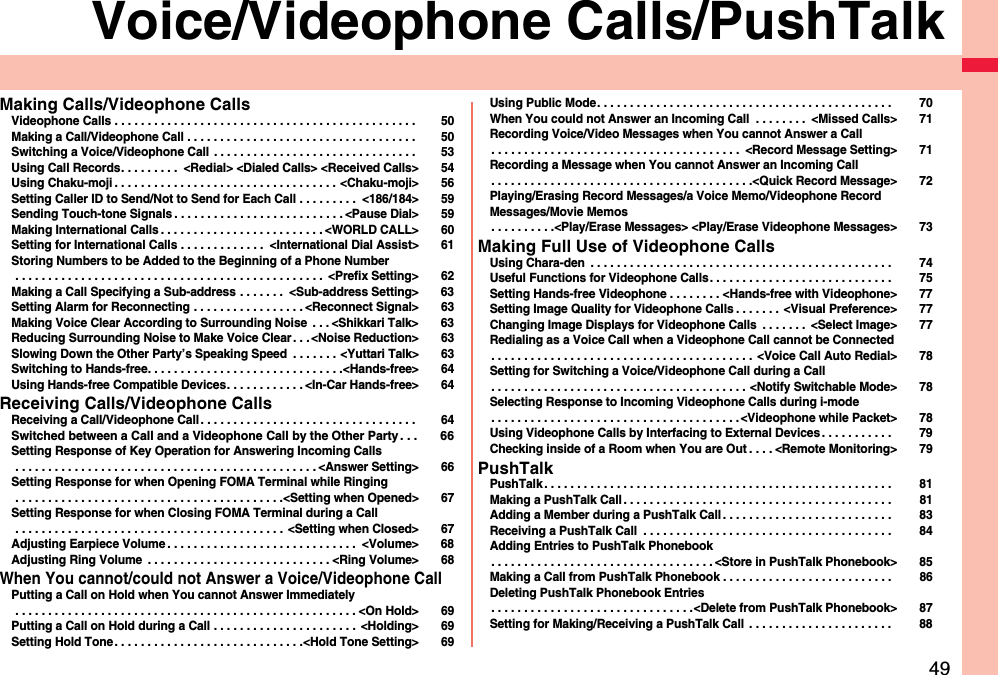 49Voice/Videophone Calls/PushTalkMaking Calls/Videophone CallsVideophone Calls . . . . . . . . . . . . . . . . . . . . . . . . . . . . . . . . . . . . . . . . . . . . . .  50Making a Call/Videophone Call . . . . . . . . . . . . . . . . . . . . . . . . . . . . . . . . . . .  50Switching a Voice/Videophone Call  . . . . . . . . . . . . . . . . . . . . . . . . . . . . . . .  53Using Call Records. . . . . . . . .  &lt;Redial&gt; &lt;Dialed Calls&gt; &lt;Received Calls&gt; 54Using Chaku-moji . . . . . . . . . . . . . . . . . . . . . . . . . . . . . . . . . . &lt;Chaku-moji&gt; 56Setting Caller ID to Send/Not to Send for Each Call . . . . . . . . .  &lt;186/184&gt; 59Sending Touch-tone Signals . . . . . . . . . . . . . . . . . . . . . . . . . . &lt;Pause Dial&gt; 59Making International Calls . . . . . . . . . . . . . . . . . . . . . . . . . &lt;WORLD CALL&gt; 60Setting for International Calls . . . . . . . . . . . . .  &lt;International Dial Assist&gt; 61Storing Numbers to be Added to the Beginning of a Phone Number . . . . . . . . . . . . . . . . . . . . . . . . . . . . . . . . . . . . . . . . . . . . . . .  &lt;Prefix Setting&gt; 62Making a Call Specifying a Sub-address . . . . . . .  &lt;Sub-address Setting&gt; 63Setting Alarm for Reconnecting . . . . . . . . . . . . . . . . . &lt;Reconnect Signal&gt; 63Making Voice Clear According to Surrounding Noise  . . . &lt;Shikkari Talk&gt; 63Reducing Surrounding Noise to Make Voice Clear . . . &lt;Noise Reduction&gt; 63Slowing Down the Other Party’s Speaking Speed  . . . . . . . &lt;Yuttari Talk&gt; 63Switching to Hands-free. . . . . . . . . . . . . . . . . . . . . . . . . . . . . .&lt;Hands-free&gt; 64Using Hands-free Compatible Devices. . . . . . . . . . . . &lt;In-Car Hands-free&gt; 64Receiving Calls/Videophone CallsReceiving a Call/Videophone Call . . . . . . . . . . . . . . . . . . . . . . . . . . . . . . . . .  64Switched between a Call and a Videophone Call by the Other Party. . . 66Setting Response of Key Operation for Answering Incoming Calls . . . . . . . . . . . . . . . . . . . . . . . . . . . . . . . . . . . . . . . . . . . . . . &lt;Answer Setting&gt; 66Setting Response for when Opening FOMA Terminal while Ringing . . . . . . . . . . . . . . . . . . . . . . . . . . . . . . . . . . . . . . . . .&lt;Setting when Opened&gt; 67Setting Response for when Closing FOMA Terminal during a Call . . . . . . . . . . . . . . . . . . . . . . . . . . . . . . . . . . . . . . . . .  &lt;Setting when Closed&gt; 67Adjusting Earpiece Volume . . . . . . . . . . . . . . . . . . . . . . . . . . . . .  &lt;Volume&gt; 68Adjusting Ring Volume  . . . . . . . . . . . . . . . . . . . . . . . . . . . . &lt;Ring Volume&gt; 68When You cannot/could not Answer a Voice/Videophone CallPutting a Call on Hold when You cannot Answer Immediately . . . . . . . . . . . . . . . . . . . . . . . . . . . . . . . . . . . . . . . . . . . . . . . . . . . . &lt;On Hold&gt; 69Putting a Call on Hold during a Call . . . . . . . . . . . . . . . . . . . . . .  &lt;Holding&gt; 69Setting Hold Tone. . . . . . . . . . . . . . . . . . . . . . . . . . . . .&lt;Hold Tone Setting&gt; 69Using Public Mode. . . . . . . . . . . . . . . . . . . . . . . . . . . . . . . . . . . . . . . . . . . . .  70When You could not Answer an Incoming Call  . . . . . . . .  &lt;Missed Calls&gt; 71Recording Voice/Video Messages when You cannot Answer a Call. . . . . . . . . . . . . . . . . . . . . . . . . . . . . . . . . . . . . .  &lt;Record Message Setting&gt; 71Recording a Message when You cannot Answer an Incoming Call. . . . . . . . . . . . . . . . . . . . . . . . . . . . . . . . . . . . . . . .&lt;Quick Record Message&gt; 72Playing/Erasing Record Messages/a Voice Memo/Videophone Record Messages/Movie Memos. . . . . . . . . .&lt;Play/Erase Messages&gt; &lt;Play/Erase Videophone Messages&gt; 73Making Full Use of Videophone CallsUsing Chara-den  . . . . . . . . . . . . . . . . . . . . . . . . . . . . . . . . . . . . . . . . . . . . . .  74Useful Functions for Videophone Calls. . . . . . . . . . . . . . . . . . . . . . . . . . . .  75Setting Hands-free Videophone . . . . . . . . &lt;Hands-free with Videophone&gt; 77Setting Image Quality for Videophone Calls . . . . . . .  &lt;Visual Preference&gt; 77Changing Image Displays for Videophone Calls  . . . . . . .  &lt;Select Image&gt; 77Redialing as a Voice Call when a Videophone Call cannot be Connected. . . . . . . . . . . . . . . . . . . . . . . . . . . . . . . . . . . . . . . .  &lt;Voice Call Auto Redial&gt; 78Setting for Switching a Voice/Videophone Call during a Call. . . . . . . . . . . . . . . . . . . . . . . . . . . . . . . . . . . . . . . &lt;Notify Switchable Mode&gt; 78Selecting Response to Incoming Videophone Calls during i-mode. . . . . . . . . . . . . . . . . . . . . . . . . . . . . . . . . . . . . . &lt;Videophone while Packet&gt; 78Using Videophone Calls by Interfacing to External Devices . . . . . . . . . . .  79Checking inside of a Room when You are Out . . . . &lt;Remote Monitoring&gt; 79PushTalkPushTalk . . . . . . . . . . . . . . . . . . . . . . . . . . . . . . . . . . . . . . . . . . . . . . . . . . . . .  81Making a PushTalk Call . . . . . . . . . . . . . . . . . . . . . . . . . . . . . . . . . . . . . . . . .  81Adding a Member during a PushTalk Call . . . . . . . . . . . . . . . . . . . . . . . . . .  83Receiving a PushTalk Call  . . . . . . . . . . . . . . . . . . . . . . . . . . . . . . . . . . . . . .  84Adding Entries to PushTalk Phonebook. . . . . . . . . . . . . . . . . . . . . . . . . . . . . . . . . . &lt;Store in PushTalk Phonebook&gt; 85Making a Call from PushTalk Phonebook . . . . . . . . . . . . . . . . . . . . . . . . . .  86Deleting PushTalk Phonebook Entries. . . . . . . . . . . . . . . . . . . . . . . . . . . . . . .&lt;Delete from PushTalk Phonebook&gt; 87Setting for Making/Receiving a PushTalk Call  . . . . . . . . . . . . . . . . . . . . . .  88