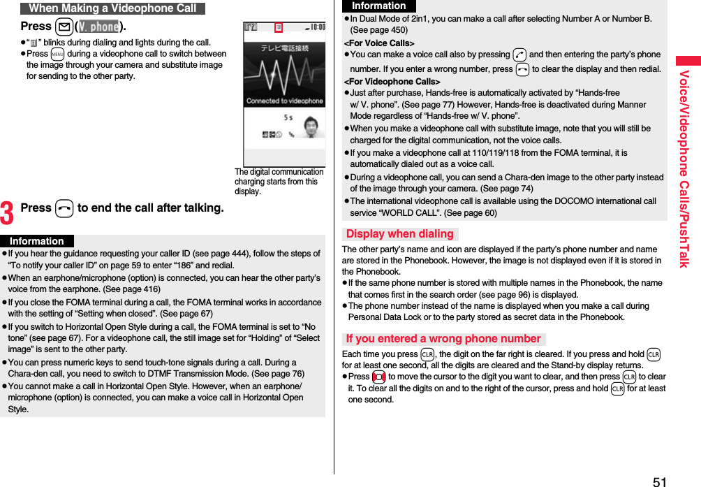 51Voice/Videophone Calls/PushTalkPress l().p“ ” blinks during dialing and lights during the call.pPress m during a videophone call to switch between the image through your camera and substitute image for sending to the other party.3Press h to end the call after talking.When Making a Videophone CallThe digital communication charging starts from this display.InformationpIf you hear the guidance requesting your caller ID (see page 444), follow the steps of “To notify your caller ID” on page 59 to enter “186” and redial.pWhen an earphone/microphone (option) is connected, you can hear the other party’s voice from the earphone. (See page 416)pIf you close the FOMA terminal during a call, the FOMA terminal works in accordance with the setting of “Setting when closed”. (See page 67)pIf you switch to Horizontal Open Style during a call, the FOMA terminal is set to “No tone” (see page 67). For a videophone call, the still image set for “Holding” of “Select image” is sent to the other party.pYou can press numeric keys to send touch-tone signals during a call. During a Chara-den call, you need to switch to DTMF Transmission Mode. (See page 76)pYou cannot make a call in Horizontal Open Style. However, when an earphone/microphone (option) is connected, you can make a voice call in Horizontal Open Style.The other party’s name and icon are displayed if the party’s phone number and name are stored in the Phonebook. However, the image is not displayed even if it is stored in the Phonebook.pIf the same phone number is stored with multiple names in the Phonebook, the name that comes first in the search order (see page 96) is displayed.pThe phone number instead of the name is displayed when you make a call during Personal Data Lock or to the party stored as secret data in the Phonebook.Each time you press r, the digit on the far right is cleared. If you press and hold r for at least one second, all the digits are cleared and the Stand-by display returns.pPress No to move the cursor to the digit you want to clear, and then press r to clear it. To clear all the digits on and to the right of the cursor, press and hold r for at least one second.pIn Dual Mode of 2in1, you can make a call after selecting Number A or Number B. (See page 450)&lt;For Voice Calls&gt;pYou can make a voice call also by pressing -d and then entering the party’s phone number. If you enter a wrong number, press -h to clear the display and then redial.&lt;For Videophone Calls&gt;pJust after purchase, Hands-free is automatically activated by “Hands-free w/ V. phone”. (See page 77) However, Hands-free is deactivated during Manner Mode regardless of “Hands-free w/ V. phone”.pWhen you make a videophone call with substitute image, note that you will still be charged for the digital communication, not the voice calls.pIf you make a videophone call at 110/119/118 from the FOMA terminal, it is automatically dialed out as a voice call.pDuring a videophone call, you can send a Chara-den image to the other party instead of the image through your camera. (See page 74)pThe international videophone call is available using the DOCOMO international call service “WORLD CALL”. (See page 60)Display when dialingIf you entered a wrong phone numberInformation