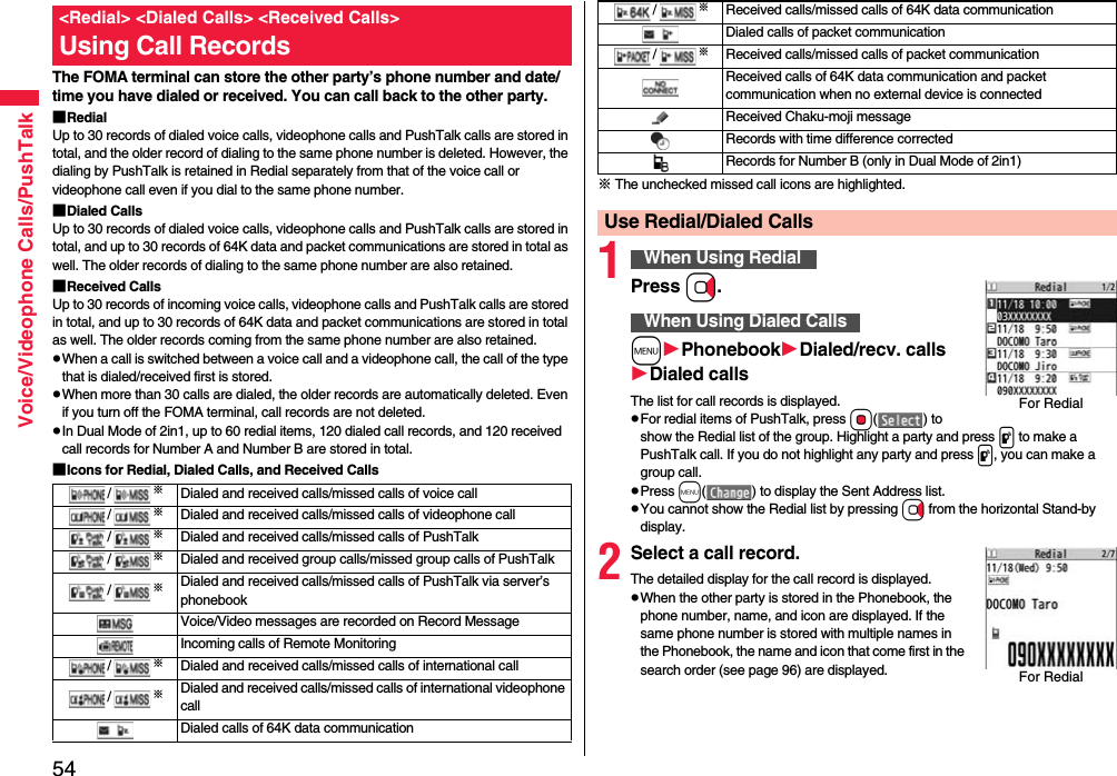 54Voice/Videophone Calls/PushTalkThe FOMA terminal can store the other party’s phone number and date/time you have dialed or received. You can call back to the other party.■RedialUp to 30 records of dialed voice calls, videophone calls and PushTalk calls are stored in total, and the older record of dialing to the same phone number is deleted. However, the dialing by PushTalk is retained in Redial separately from that of the voice call or videophone call even if you dial to the same phone number.■Dialed CallsUp to 30 records of dialed voice calls, videophone calls and PushTalk calls are stored in total, and up to 30 records of 64K data and packet communications are stored in total as well. The older records of dialing to the same phone number are also retained.■Received CallsUp to 30 records of incoming voice calls, videophone calls and PushTalk calls are stored in total, and up to 30 records of 64K data and packet communications are stored in total as well. The older records coming from the same phone number are also retained.pWhen a call is switched between a voice call and a videophone call, the call of the type that is dialed/received first is stored.pWhen more than 30 calls are dialed, the older records are automatically deleted. Even if you turn off the FOMA terminal, call records are not deleted.pIn Dual Mode of 2in1, up to 60 redial items, 120 dialed call records, and 120 received call records for Number A and Number B are stored in total.■Icons for Redial, Dialed Calls, and Received Calls&lt;Redial&gt; &lt;Dialed Calls&gt; &lt;Received Calls&gt;Using Call Records/※Dialed and received calls/missed calls of voice call/※Dialed and received calls/missed calls of videophone call/※Dialed and received calls/missed calls of PushTalk/※Dialed and received group calls/missed group calls of PushTalk /※Dialed and received calls/missed calls of PushTalk via server’s phonebookVoice/Video messages are recorded on Record MessageIncoming calls of Remote Monitoring/※Dialed and received calls/missed calls of international call/※Dialed and received calls/missed calls of international videophone callDialed calls of 64K data communication※ The unchecked missed call icons are highlighted.1Press Vo.mPhonebookDialed/recv. callsDialed callsThe list for call records is displayed.pFor redial items of PushTalk, press Oo() to show the Redial list of the group. Highlight a party and press p to make a PushTalk call. If you do not highlight any party and press p, you can make a group call.pPress m( ) to display the Sent Address list.pYou cannot show the Redial list by pressing Vo from the horizontal Stand-by display.2Select a call record.The detailed display for the call record is displayed.pWhen the other party is stored in the Phonebook, the phone number, name, and icon are displayed. If the same phone number is stored with multiple names in the Phonebook, the name and icon that come first in the search order (see page 96) are displayed./※Received calls/missed calls of 64K data communicationDialed calls of packet communication/※Received calls/missed calls of packet communicationReceived calls of 64K data communication and packet communication when no external device is connectedReceived Chaku-moji messageRecords with time difference correctedRecords for Number B (only in Dual Mode of 2in1)Use Redial/Dialed CallsWhen Using RedialWhen Using Dialed CallsFor RedialFor Redial