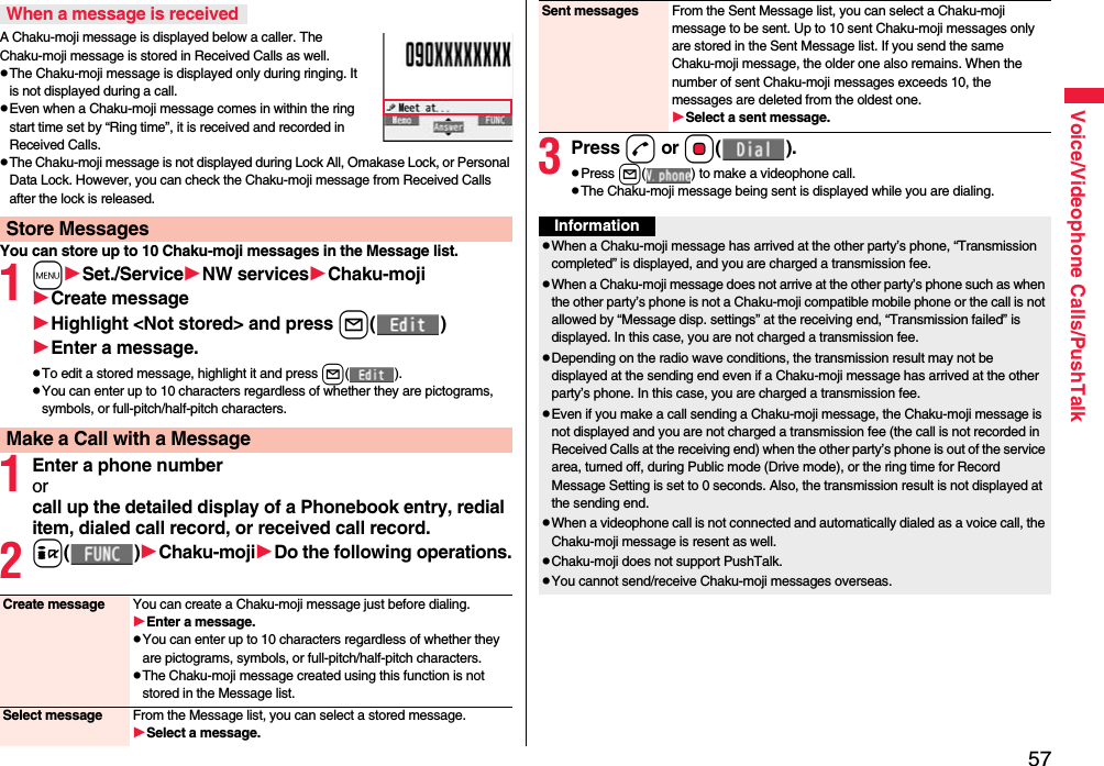 57Voice/Videophone Calls/PushTalkA Chaku-moji message is displayed below a caller. The Chaku-moji message is stored in Received Calls as well.pThe Chaku-moji message is displayed only during ringing. It is not displayed during a call.pEven when a Chaku-moji message comes in within the ring start time set by “Ring time”, it is received and recorded in Received Calls.pThe Chaku-moji message is not displayed during Lock All, Omakase Lock, or Personal Data Lock. However, you can check the Chaku-moji message from Received Calls after the lock is released.You can store up to 10 Chaku-moji messages in the Message list.1mSet./ServiceNW servicesChaku-mojiCreate messageHighlight &lt;Not stored&gt; and press l()Enter a message.pTo edit a stored message, highlight it and press l().pYou can enter up to 10 characters regardless of whether they are pictograms, symbols, or full-pitch/half-pitch characters.1Enter a phone numberorcall up the detailed display of a Phonebook entry, redial item, dialed call record, or received call record.2i()Chaku-mojiDo the following operations.When a message is receivedStore MessagesMake a Call with a MessageCreate message You can create a Chaku-moji message just before dialing.Enter a message.pYou can enter up to 10 characters regardless of whether they are pictograms, symbols, or full-pitch/half-pitch characters.pThe Chaku-moji message created using this function is not stored in the Message list.Select message From the Message list, you can select a stored message.Select a message.3Press d or Oo().pPress l( ) to make a videophone call.pThe Chaku-moji message being sent is displayed while you are dialing.Sent messages From the Sent Message list, you can select a Chaku-moji message to be sent. Up to 10 sent Chaku-moji messages only are stored in the Sent Message list. If you send the same Chaku-moji message, the older one also remains. When the number of sent Chaku-moji messages exceeds 10, the messages are deleted from the oldest one.Select a sent message.InformationpWhen a Chaku-moji message has arrived at the other party’s phone, “Transmission completed” is displayed, and you are charged a transmission fee. pWhen a Chaku-moji message does not arrive at the other party’s phone such as when the other party’s phone is not a Chaku-moji compatible mobile phone or the call is not allowed by “Message disp. settings” at the receiving end, “Transmission failed” is displayed. In this case, you are not charged a transmission fee.pDepending on the radio wave conditions, the transmission result may not be displayed at the sending end even if a Chaku-moji message has arrived at the other party’s phone. In this case, you are charged a transmission fee.pEven if you make a call sending a Chaku-moji message, the Chaku-moji message is not displayed and you are not charged a transmission fee (the call is not recorded in Received Calls at the receiving end) when the other party’s phone is out of the service area, turned off, during Public mode (Drive mode), or the ring time for Record Message Setting is set to 0 seconds. Also, the transmission result is not displayed at the sending end.pWhen a videophone call is not connected and automatically dialed as a voice call, the Chaku-moji message is resent as well.pChaku-moji does not support PushTalk.pYou cannot send/receive Chaku-moji messages overseas.