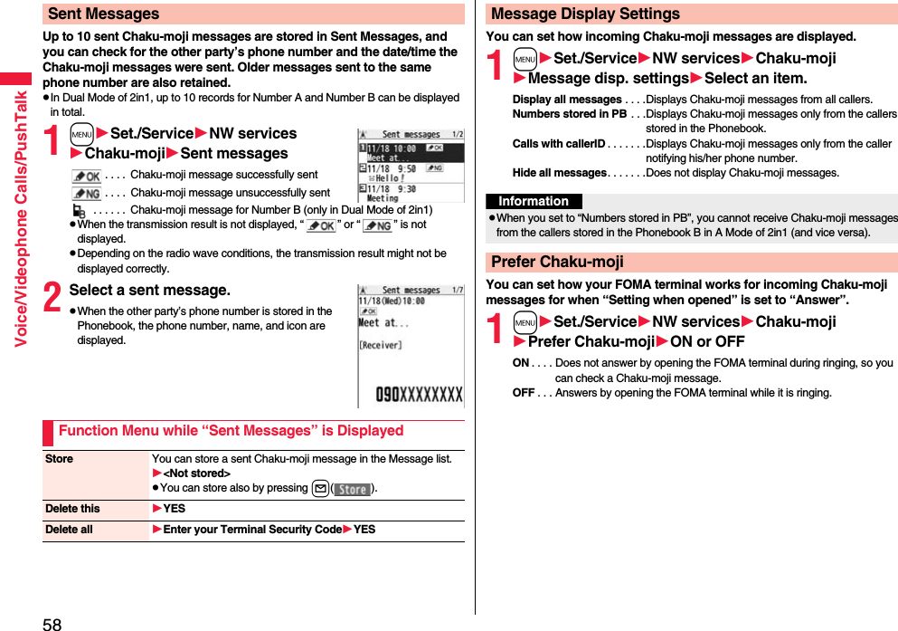 58Voice/Videophone Calls/PushTalkUp to 10 sent Chaku-moji messages are stored in Sent Messages, and you can check for the other party’s phone number and the date/time the Chaku-moji messages were sent. Older messages sent to the same phone number are also retained.pIn Dual Mode of 2in1, up to 10 records for Number A and Number B can be displayed in total.1mSet./ServiceNW servicesChaku-mojiSent messages. . . .  Chaku-moji message successfully sent. . . .  Chaku-moji message unsuccessfully sent . . . . . .  Chaku-moji message for Number B (only in Dual Mode of 2in1)pWhen the transmission result is not displayed, “ ” or “ ” is not displayed.pDepending on the radio wave conditions, the transmission result might not be displayed correctly.2Select a sent message.pWhen the other party’s phone number is stored in the Phonebook, the phone number, name, and icon are displayed.Sent MessagesFunction Menu while “Sent Messages” is DisplayedStore You can store a sent Chaku-moji message in the Message list.&lt;Not stored&gt;pYou can store also by pressing l().Delete this YESDelete all Enter your Terminal Security CodeYESYou can set how incoming Chaku-moji messages are displayed.1mSet./ServiceNW servicesChaku-mojiMessage disp. settingsSelect an item.Display all messages . . . .Displays Chaku-moji messages from all callers.Numbers stored in PB . . .Displays Chaku-moji messages only from the callers stored in the Phonebook.Calls with callerID . . . . . . .Displays Chaku-moji messages only from the caller notifying his/her phone number.Hide all messages. . . . . . .Does not display Chaku-moji messages.You can set how your FOMA terminal works for incoming Chaku-moji messages for when “Setting when opened” is set to “Answer”.1mSet./ServiceNW servicesChaku-mojiPrefer Chaku-mojiON or OFFON . . . . Does not answer by opening the FOMA terminal during ringing, so you can check a Chaku-moji message.OFF . . . Answers by opening the FOMA terminal while it is ringing.Message Display SettingsInformationpWhen you set to “Numbers stored in PB”, you cannot receive Chaku-moji messages from the callers stored in the Phonebook B in A Mode of 2in1 (and vice versa).Prefer Chaku-moji