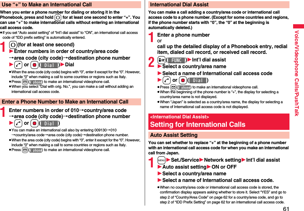 61Voice/Videophone Calls/PushTalkWhen you enter a phone number for dialing or storing it in the Phonebook, press and hold 0 for at least one second to enter “+”. You can use “+” to make international calls without entering an international call access code.pIf you set “Auto assist setting” of “Int’l dial assist” to “ON”, an international call access code of “IDD prefix setting” is automatically entered.10(for at least one second)Enter numbers in order of country/area code→area code (city code)→destination phone numberd or Oo()DialpWhen the area code (city code) begins with “0”, enter it except for the “0”. However, include “0” when making a call to some countries or regions such as Italy.pPress l( ) to make an international videophone call.pWhen you select “Dial with orig. No.”, you can make a call without adding an international call access code.1Enter numbers in order of 010→country/area code→area code (city code)→destination phone numberd or Oo()pYou can make an international call also by entering 009130→010→country/area code→area code (city code)→destination phone number.pWhen the area code (city code) begins with “0”, enter it except for the “0”. However, include “0” when making a call to some countries or regions such as Italy.pPress l( ) to make an international videophone call.Use “+” to Make an International CallEnter a Phone Number to Make an International CallYou can make a call adding a country/area code or international call access code to a phone number. (Except for some countries and regions, if the phone number starts with “0”, the “0” at the beginning is automatically deleted.)1Enter a phone numberorcall up the detailed display of a Phonebook entry, redial item, dialed call record, or received call record.2i()Int’l dial assistSelect a country/area nameSelect a name of International call access coded or Oo()pPress l( ) to make an international videophone call.pWhen the beginning of the phone number is “+”, the display for selecting a country/area name is not displayed.pWhen “Japan” is selected as a country/area name, the display for selecting a name of International call access code is not displayed.You can set whether to replace “+” at the beginning of a phone number with an international call access code for when you make an international call from Japan. 1mSet./ServiceNetwork settingInt’l dial assistAuto assist settingON or OFFSelect a country/area nameSelect a name of International call access code.pWhen no country/area code or international call access code is stored, the confirmation display appears asking whether to store it. Select “YES” and go to step 2 of “Country/Area Code” on page 62 for a country/area code, and go to step 2 of “IDD Prefix Setting” on page 62 for an international call access code.International Dial Assist&lt;International Dial Assist&gt;Setting for International CallsAuto Assist Setting