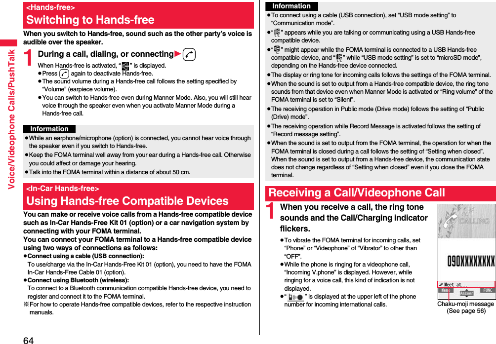 64Voice/Videophone Calls/PushTalkWhen you switch to Hands-free, sound such as the other party’s voice is audible over the speaker.1During a call, dialing, or connectingdWhen Hands-free is activated, “ ” is displayed.pPress d again to deactivate Hands-free.pThe sound volume during a Hands-free call follows the setting specified by “Volume” (earpiece volume).pYou can switch to Hands-free even during Manner Mode. Also, you will still hear voice through the speaker even when you activate Manner Mode during a Hands-free call.You can make or receive voice calls from a Hands-free compatible device such as In-Car Hands-Free Kit 01 (option) or a car navigation system by connecting with your FOMA terminal.You can connect your FOMA terminal to a Hands-free compatible device using two ways of connections as follows:pConnect using a cable (USB connection):To use/charge via the In-Car Hands-Free Kit 01 (option), you need to have the FOMA In-Car Hands-Free Cable 01 (option).pConnect using Bluetooth (wireless):To connect to a Bluetooth communication compatible Hands-free device, you need to register and connect it to the FOMA terminal. ※For how to operate Hands-free compatible devices, refer to the respective instruction manuals.&lt;Hands-free&gt;Switching to Hands-freeInformationpWhile an earphone/microphone (option) is connected, you cannot hear voice through the speaker even if you switch to Hands-free.pKeep the FOMA terminal well away from your ear during a Hands-free call. Otherwise you could affect or damage your hearing.pTalk into the FOMA terminal within a distance of about 50 cm.&lt;In-Car Hands-free&gt;Using Hands-free Compatible Devices 1When you receive a call, the ring tone sounds and the Call/Charging indicator flickers.pTo vibrate the FOMA terminal for incoming calls, set “Phone” or “Videophone” of “Vibrator” to other than “OFF”.pWhile the phone is ringing for a videophone call, “Incoming V.phone” is displayed. However, while ringing for a voice call, this kind of indication is not displayed.p“ ” is displayed at the upper left of the phone number for incoming international calls.InformationpTo connect using a cable (USB connection), set “USB mode setting” to “Communication mode”.p“ ” appears while you are talking or communicating using a USB Hands-free compatible device.p“ ” might appear while the FOMA terminal is connected to a USB Hands-free compatible device, and “ ” while “USB mode setting” is set to “microSD mode”, depending on the Hands-free device connected.pThe display or ring tone for incoming calls follows the settings of the FOMA terminal.pWhen the sound is set to output from a Hands-free compatible device, the ring tone sounds from that device even when Manner Mode is activated or “Ring volume” of the FOMA terminal is set to “Silent”.pThe receiving operation in Public mode (Drive mode) follows the setting of “Public (Drive) mode”.pThe receiving operation while Record Message is activated follows the setting of “Record message setting”.pWhen the sound is set to output from the FOMA terminal, the operation for when the FOMA terminal is closed during a call follows the setting of “Setting when closed”. When the sound is set to output from a Hands-free device, the communication state does not change regardless of “Setting when closed” even if you close the FOMA terminal.Receiving a Call/Videophone CallChaku-moji message (See page 56)