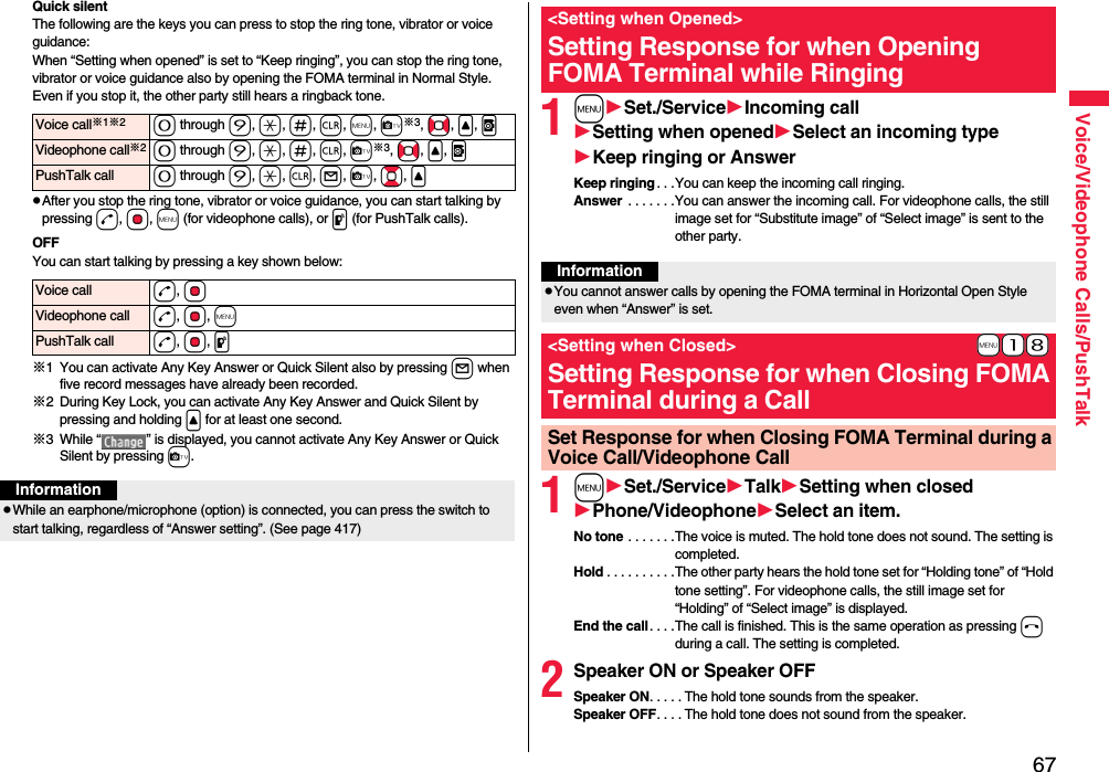 67Voice/Videophone Calls/PushTalkQuick silentThe following are the keys you can press to stop the ring tone, vibrator or voice guidance:When “Setting when opened” is set to “Keep ringing”, you can stop the ring tone, vibrator or voice guidance also by opening the FOMA terminal in Normal Style. Even if you stop it, the other party still hears a ringback tone. pAfter you stop the ring tone, vibrator or voice guidance, you can start talking by pressing d, Oo, m (for videophone calls), or p (for PushTalk calls).OFFYou can start talking by pressing a key shown below:※1 You can activate Any Key Answer or Quick Silent also by pressing l when five record messages have already been recorded.※2 During Key Lock, you can activate Any Key Answer and Quick Silent by pressing and holding &lt; for at least one second.※3 While “ ” is displayed, you cannot activate Any Key Answer or Quick Silent by pressing c. Voice call※1※20 through 9, a, s, r, m, c※3, No, &lt;, vVideophone call※20 through 9, a, s, r, c※3, No, &lt;, vPushTalk call 0 through 9, a, r, l, c, Bo, &lt;Voice call d, OoVideophone call d, Oo, mPushTalk call d, Oo, pInformationpWhile an earphone/microphone (option) is connected, you can press the switch to start talking, regardless of “Answer setting”. (See page 417)1mSet./ServiceIncoming callSetting when openedSelect an incoming typeKeep ringing or AnswerKeep ringing . . .You can keep the incoming call ringing.Answer  . . . . . . .You can answer the incoming call. For videophone calls, the still image set for “Substitute image” of “Select image” is sent to the other party.1mSet./ServiceTalkSetting when closedPhone/VideophoneSelect an item.No tone . . . . . . .The voice is muted. The hold tone does not sound. The setting is completed.Hold . . . . . . . . . .The other party hears the hold tone set for “Holding tone” of “Hold tone setting”. For videophone calls, the still image set for “Holding” of “Select image” is displayed.End the call. . . .The call is finished. This is the same operation as pressing h during a call. The setting is completed.2Speaker ON or Speaker OFFSpeaker ON. . . . . The hold tone sounds from the speaker.Speaker OFF. . . . The hold tone does not sound from the speaker.&lt;Setting when Opened&gt;Setting Response for when Opening FOMA Terminal while RingingInformationpYou cannot answer calls by opening the FOMA terminal in Horizontal Open Style even when “Answer” is set.+m-1-8&lt;Setting when Closed&gt;Setting Response for when Closing FOMA Terminal during a CallSet Response for when Closing FOMA Terminal during a Voice Call/Videophone Call