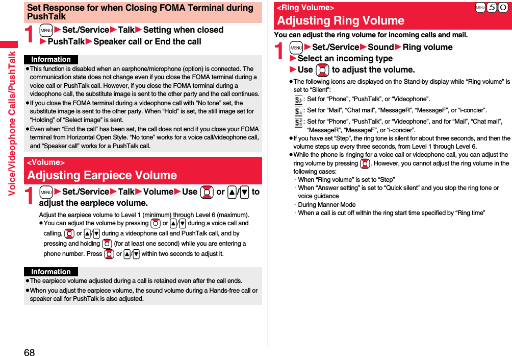 68Voice/Videophone Calls/PushTalk1mSet./ServiceTalkSetting when closedPushTalkSpeaker call or End the call1mSet./ServiceTalkVolumeUse Bo or &lt;/&gt; to adjust the earpiece volume.Adjust the earpiece volume to Level 1 (minimum) through Level 6 (maximum).pYou can adjust the volume by pressing Zo or &lt;/&gt; during a voice call and calling, Bo or &lt;/&gt; during a videophone call and PushTalk call, and by pressing and holding Zo (for at least one second) while you are entering a phone number. Press Bo or &lt;/&gt; within two seconds to adjust it.Set Response for when Closing FOMA Terminal during PushTalkInformationpThis function is disabled when an earphone/microphone (option) is connected. The communication state does not change even if you close the FOMA terminal during a voice call or PushTalk call. However, if you close the FOMA terminal during a videophone call, the substitute image is sent to the other party and the call continues.pIf you close the FOMA terminal during a videophone call with “No tone” set, the substitute image is sent to the other party. When “Hold” is set, the still image set for “Holding” of “Select image” is sent.pEven when “End the call” has been set, the call does not end if you close your FOMA terminal from Horizontal Open Style. “No tone” works for a voice call/videophone call, and “Speaker call” works for a PushTalk call.&lt;Volume&gt;Adjusting Earpiece VolumeInformationpThe earpiece volume adjusted during a call is retained even after the call ends.pWhen you adjust the earpiece volume, the sound volume during a Hands-free call or speaker call for PushTalk is also adjusted.You can adjust the ring volume for incoming calls and mail.1mSet./ServiceSoundRing volumeSelect an incoming typeUse Bo to adjust the volume.pThe following icons are displayed on the Stand-by display while “Ring volume” is set to “Silent”:: Set for “Phone”, “PushTalk”, or “Videophone”.: Set for “Mail”, “Chat mail”, “MessageR”, “MessageF”, or “i-concier”.: Set for “Phone”, “PushTalk”, or “Videophone”, and for “Mail”, “Chat mail”, “MessageR”, “MessageF”, or “i-concier”.pIf you have set “Step”, the ring tone is silent for about three seconds, and then the volume steps up every three seconds, from Level 1 through Level 6.pWhile the phone is ringing for a voice call or videophone call, you can adjust the ring volume by pressing Bo. However, you cannot adjust the ring volume in the following cases:・When “Ring volume” is set to “Step”・When “Answer setting” is set to “Quick silent” and you stop the ring tone or voice guidance・During Manner Mode・When a call is cut off within the ring start time specified by “Ring time”+m-5-0&lt;Ring Volume&gt;Adjusting Ring Volume