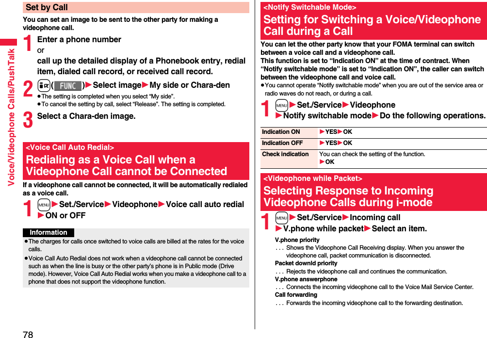 78Voice/Videophone Calls/PushTalkYou can set an image to be sent to the other party for making a videophone call.1Enter a phone numberorcall up the detailed display of a Phonebook entry, redial item, dialed call record, or received call record.2i()Select imageMy side or Chara-denpThe setting is completed when you select “My side”.pTo cancel the setting by call, select “Release”. The setting is completed.3Select a Chara-den image.If a videophone call cannot be connected, it will be automatically redialed as a voice call.1mSet./ServiceVideophoneVoice call auto redialON or OFFSet by Call&lt;Voice Call Auto Redial&gt;Redialing as a Voice Call when a Videophone Call cannot be ConnectedInformationpThe charges for calls once switched to voice calls are billed at the rates for the voice calls.pVoice Call Auto Redial does not work when a videophone call cannot be connected such as when the line is busy or the other party’s phone is in Public mode (Drive mode). However, Voice Call Auto Redial works when you make a videophone call to a phone that does not support the videophone function.You can let the other party know that your FOMA terminal can switch between a voice call and a videophone call. This function is set to “Indication ON” at the time of contract. When “Notify switchable mode” is set to “Indication ON”, the caller can switch between the videophone call and voice call.pYou cannot operate “Notify switchable mode” when you are out of the service area or radio waves do not reach, or during a call.1mSet./ServiceVideophoneNotify switchable modeDo the following operations.1mSet./ServiceIncoming callV.phone while packetSelect an item.V.phone priority. . .  Shows the Videophone Call Receiving display. When you answer the videophone call, packet communication is disconnected.Packet downld priority. . .  Rejects the videophone call and continues the communication.V.phone answerphone. . .  Connects the incoming videophone call to the Voice Mail Service Center.Call forwarding. . .  Forwards the incoming videophone call to the forwarding destination.&lt;Notify Switchable Mode&gt;Setting for Switching a Voice/Videophone Call during a CallIndication ON YESOKIndication OFF YESOKCheck indication You can check the setting of the function.OK&lt;Videophone while Packet&gt;Selecting Response to Incoming Videophone Calls during i-mode