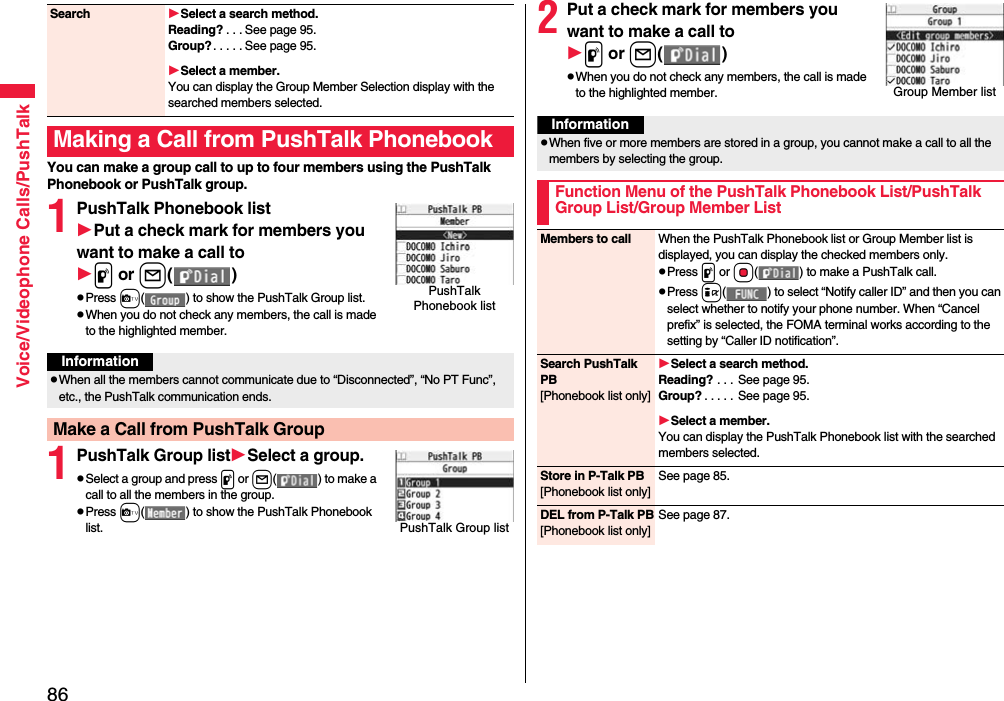 86Voice/Videophone Calls/PushTalkYou can make a group call to up to four members using the PushTalk Phonebook or PushTalk group.1PushTalk Phonebook listPut a check mark for members you want to make a call top or l()pPress c( ) to show the PushTalk Group list.pWhen you do not check any members, the call is made to the highlighted member.1PushTalk Group listSelect a group.pSelect a group and press p or l() to make a call to all the members in the group.pPress c( ) to show the PushTalk Phonebook list.Search Select a search method.Reading? . . . See page 95.Group?. . . . . See page 95.Select a member.You can display the Group Member Selection display with the searched members selected.Making a Call from PushTalk PhonebookPushTalk Phonebook listInformationpWhen all the members cannot communicate due to “Disconnected”, “No PT Func”, etc., the PushTalk communication ends.Make a Call from PushTalk GroupPushTalk Group list2Put a check mark for members you want to make a call top or l()pWhen you do not check any members, the call is made to the highlighted member.Group Member listInformationpWhen five or more members are stored in a group, you cannot make a call to all the members by selecting the group.Function Menu of the PushTalk Phonebook List/PushTalk Group List/Group Member ListMembers to call When the PushTalk Phonebook list or Group Member list is displayed, you can display the checked members only.pPress p or Oo( ) to make a PushTalk call.pPress i( ) to select “Notify caller ID” and then you can select whether to notify your phone number. When “Cancel prefix” is selected, the FOMA terminal works according to the setting by “Caller ID notification”.Search PushTalk PB[Phonebook list only]Select a search method.Reading? . . .  See page 95.Group? . . . . . See page 95.Select a member.You can display the PushTalk Phonebook list with the searched members selected.Store in P-Talk PB[Phonebook list only]See page 85.DEL from P-Talk PB[Phonebook list only]See page 87.