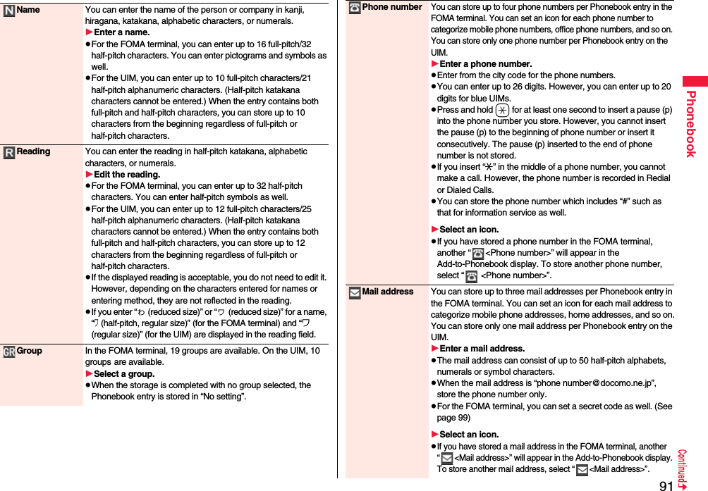 91PhonebookName You can enter the name of the person or company in kanji, hiragana, katakana, alphabetic characters, or numerals.Enter a name.pFor the FOMA terminal, you can enter up to 16 full-pitch/32 half-pitch characters. You can enter pictograms and symbols as well.pFor the UIM, you can enter up to 10 full-pitch characters/21 half-pitch alphanumeric characters. (Half-pitch katakana characters cannot be entered.) When the entry contains both full-pitch and half-pitch characters, you can store up to 10 characters from the beginning regardless of full-pitch or half-pitch characters.Reading You can enter the reading in half-pitch katakana, alphabetic characters, or numerals.Edit the reading.pFor the FOMA terminal, you can enter up to 32 half-pitch characters. You can enter half-pitch symbols as well.pFor the UIM, you can enter up to 12 full-pitch characters/25 half-pitch alphanumeric characters. (Half-pitch katakana characters cannot be entered.) When the entry contains both full-pitch and half-pitch characters, you can store up to 12 characters from the beginning regardless of full-pitch or half-pitch characters.pIf the displayed reading is acceptable, you do not need to edit it. However, depending on the characters entered for names or entering method, they are not reflected in the reading.pIf you enter “ゎ (reduced size)” or “ヮ (reduced size)” for a name, “ワ (half-pitch, regular size)” (for the FOMA terminal) and “ワ (regular size)” (for the UIM) are displayed in the reading field.Group In the FOMA terminal, 19 groups are available. On the UIM, 10 groups are available.Select a group.pWhen the storage is completed with no group selected, the Phonebook entry is stored in “No setting”.Phone numberYou can store up to four phone numbers per Phonebook entry in the FOMA terminal. You can set an icon for each phone number to categorize mobile phone numbers, office phone numbers, and so on. You can store only one phone number per Phonebook entry on the UIM.Enter a phone number.pEnter from the city code for the phone numbers.pYou can enter up to 26 digits. However, you can enter up to 20 digits for blue UIMs.pPress and hold a for at least one second to insert a pause (p) into the phone number you store. However, you cannot insert the pause (p) to the beginning of phone number or insert it consecutively. The pause (p) inserted to the end of phone number is not stored.pIf you insert “:” in the middle of a phone number, you cannot make a call. However, the phone number is recorded in Redial or Dialed Calls.pYou can store the phone number which includes “#” such as that for information service as well.Select an icon.pIf you have stored a phone number in the FOMA terminal, another “ &lt;Phone number&gt;” will appear in the Add-to-Phonebook display. To store another phone number, select “  &lt;Phone number&gt;”.Mail address You can store up to three mail addresses per Phonebook entry in the FOMA terminal. You can set an icon for each mail address to categorize mobile phone addresses, home addresses, and so on.You can store only one mail address per Phonebook entry on the UIM.Enter a mail address.pThe mail address can consist of up to 50 half-pitch alphabets, numerals or symbol characters.pWhen the mail address is “phone number@docomo.ne.jp”, store the phone number only.pFor the FOMA terminal, you can set a secret code as well. (See page 99)Select an icon.pIf you have stored a mail address in the FOMA terminal, another “ &lt;Mail address&gt;” will appear in the Add-to-Phonebook display. To store another mail address, select “ &lt;Mail address&gt;”.
