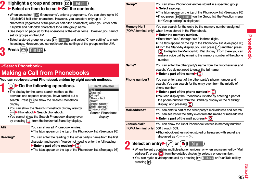 95Phonebook2Highlight a group and press l()Select an item to be setSet the contents.pWhen you select “  Group name”, enter a group name. You can store up to 10 full-pitch/21 half-pitch characters. However, you can store only up to 10 characters (regardless of full-pitch or half-pitch characters) when you enter both full-pitch and half-pitch characters for a UIM group name.pSee step 2 on page 90 for the operations of the other items. However, you cannot set for groups on the UIM.pSelect a stored group, or press i( ) and select “Check setting” to check its settings. However, you cannot check the settings of the groups on the UIM.3Press l().You can retrieve stored Phonebook entries by eight search methods.1XoDo the following operations.pThe display for the same search method as the previous one appears once you have carried out a search. Press r to show the Search Phonebook display.pYou can show the Search Phonebook display also by mPhonebookSearch phonebook.pYou cannot show the Search Phonebook display even by pressing Xo from the horizontal Stand-by display.&lt;Search Phonebook&gt;Making a Call from PhonebooksSearch Phonebook display All? You can show all Phonebook entries.pThe tabs appear on the top of the Phonebook list. (See page 96)Reading? You can enter the reading of the other party’s name from the first character and search. You do not need to enter the full reading.Enter a part of the readingBopThe tabs appear on the top of the Phonebook list. (See page 96)2Select an entryd or Oo()pWhen the entry contains multiple phone numbers, or when you searched by “Mail address?”, press Mo from the detailed display to select a phone number.pYou can make a videophone call by pressing l( ) or PushTalk call by pressing p.Group? You can show Phonebook entries stored in a specified group.Select a group.pThe tabs appear on the top of the Phonebook list. (See page 96)pIf you press i( ) on the Group list, the Function menu for “Group setting” is displayed.Memory No.?[FOMA terminal only]You can search for the entry by the memory number assigned when it was stored in the Phonebook.Enter the memory number.pEnter from “000” through “999” in three digits.pThe tabs appear on the top of the Phonebook list. (See page 96)pFrom the Stand-by display, you can press d and then press Bo to display the Memory No. Dial display. From there you can make a voice call by entering the memory number of the phone number.Name? You can enter the other party’s name from the first character and search. You do not need to enter the full name.Enter a part of the nameBoPhone number? You can enter a part of the other party’s phone number and search. You can search for the entry even from the middle of phone number.Enter a part of the phone numberBopYou can display the Phonebook list also by entering a part of the phone number from the Stand-by display or the “Talking” display, and pressing Bo.Mail address?You can enter a part of the other party’s mail address and search. You can search for the entry even from the middle of mail address.Enter a part of the mail addressBo2-touch dial?[FOMA terminal only]You can show the list of Phonebook entries in memory number 000 through 009.pPhonebook entries not yet stored or being set with secret are displayed as ＜−−−＞.