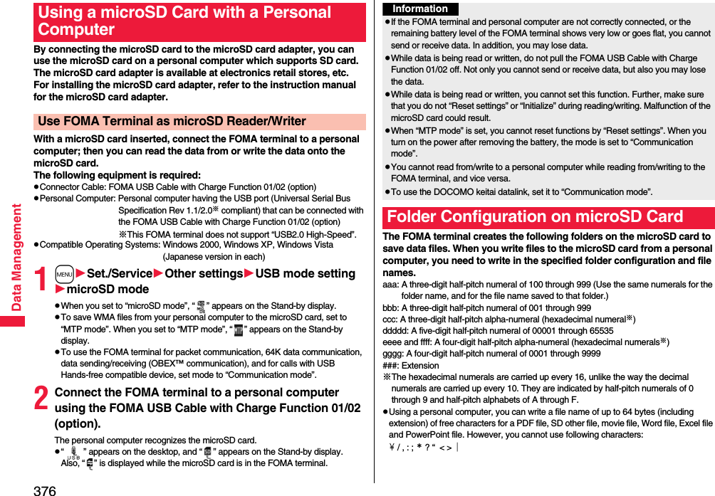 376Data ManagementBy connecting the microSD card to the microSD card adapter, you can use the microSD card on a personal computer which supports SD card. The microSD card adapter is available at electronics retail stores, etc.For installing the microSD card adapter, refer to the instruction manual for the microSD card adapter.With a microSD card inserted, connect the FOMA terminal to a personal computer; then you can read the data from or write the data onto the microSD card.The following equipment is required:pConnector Cable: FOMA USB Cable with Charge Function 01/02 (option)pPersonal Computer: Personal computer having the USB port (Universal Serial Bus Specification Rev 1.1/2.0※ compliant) that can be connected with the FOMA USB Cable with Charge Function 01/02 (option)※This FOMA terminal does not support “USB2.0 High-Speed”.pCompatible Operating Systems: Windows 2000, Windows XP, Windows Vista (Japanese version in each)1mSet./ServiceOther settingsUSB mode settingmicroSD modepWhen you set to “microSD mode”, “ ” appears on the Stand-by display.pTo save WMA files from your personal computer to the microSD card, set to “MTP mode”. When you set to “MTP mode”, “ ” appears on the Stand-by display.pTo use the FOMA terminal for packet communication, 64K data communication, data sending/receiving (OBEX™ communication), and for calls with USB Hands-free compatible device, set mode to “Communication mode”. 2Connect the FOMA terminal to a personal computer using the FOMA USB Cable with Charge Function 01/02 (option).The personal computer recognizes the microSD card.p“ ” appears on the desktop, and “ ” appears on the Stand-by display. Also, “ ” is displayed while the microSD card is in the FOMA terminal.Using a microSD Card with a Personal ComputerUse FOMA Terminal as microSD Reader/WriterThe FOMA terminal creates the following folders on the microSD card to save data files. When you write files to the microSD card from a personal computer, you need to write in the specified folder configuration and file names.aaa: A three-digit half-pitch numeral of 100 through 999 (Use the same numerals for the folder name, and for the file name saved to that folder.)bbb: A three-digit half-pitch numeral of 001 through 999ccc: A three-digit half-pitch alpha-numeral (hexadecimal numeral※)ddddd: A five-digit half-pitch numeral of 00001 through 65535eeee and ffff: A four-digit half-pitch alpha-numeral (hexadecimal numerals※)gggg: A four-digit half-pitch numeral of 0001 through 9999###: Extension※The hexadecimal numerals are carried up every 16, unlike the way the decimal numerals are carried up every 10. They are indicated by half-pitch numerals of 0 through 9 and half-pitch alphabets of A through F.pUsing a personal computer, you can write a file name of up to 64 bytes (including extension) of free characters for a PDF file, SD other file, movie file, Word file, Excel file and PowerPoint file. However, you cannot use following characters:￥ / , : ; ＊ ? “  &lt; &gt; ｜InformationpIf the FOMA terminal and personal computer are not correctly connected, or the remaining battery level of the FOMA terminal shows very low or goes flat, you cannot send or receive data. In addition, you may lose data.pWhile data is being read or written, do not pull the FOMA USB Cable with Charge Function 01/02 off. Not only you cannot send or receive data, but also you may lose the data.pWhile data is being read or written, you cannot set this function. Further, make sure that you do not “Reset settings” or “Initialize” during reading/writing. Malfunction of the microSD card could result.pWhen “MTP mode” is set, you cannot reset functions by “Reset settings”. When you turn on the power after removing the battery, the mode is set to “Communication mode”.pYou cannot read from/write to a personal computer while reading from/writing to the FOMA terminal, and vice versa.pTo use the DOCOMO keitai datalink, set it to “Communication mode”.Folder Configuration on microSD Card