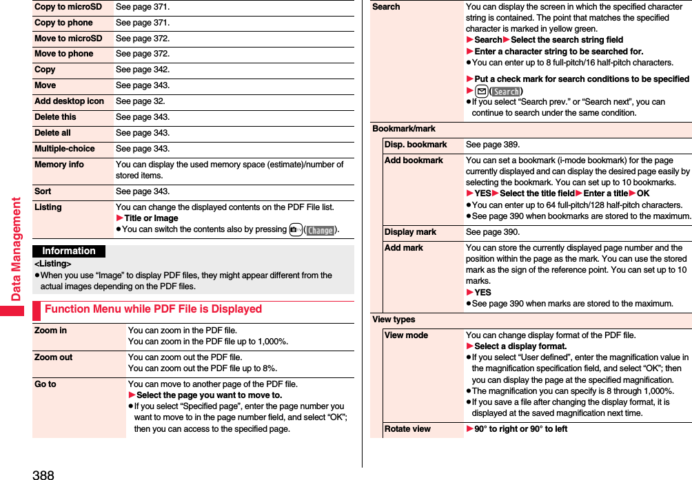 388Data ManagementCopy to microSD See page 371.Copy to phone See page 371.Move to microSD See page 372.Move to phone See page 372.Copy See page 342.Move See page 343.Add desktop icon See page 32.Delete this See page 343.Delete all See page 343.Multiple-choice See page 343.Memory info You can display the used memory space (estimate)/number of stored items.Sort See page 343.Listing You can change the displayed contents on the PDF File list.Title or ImagepYou can switch the contents also by pressing c().Information&lt;Listing&gt;pWhen you use “Image” to display PDF files, they might appear different from the actual images depending on the PDF files.Function Menu while PDF File is DisplayedZoom in You can zoom in the PDF file. You can zoom in the PDF file up to 1,000%. Zoom out You can zoom out the PDF file. You can zoom out the PDF file up to 8%.Go to You can move to another page of the PDF file.Select the page you want to move to.pIf you select “Specified page”, enter the page number you want to move to in the page number field, and select “OK”; then you can access to the specified page.Search You can display the screen in which the specified character string is contained. The point that matches the specified character is marked in yellow green.SearchSelect the search string fieldEnter a character string to be searched for.pYou can enter up to 8 full-pitch/16 half-pitch characters.Put a check mark for search conditions to be specifiedl()pIf you select “Search prev.” or “Search next”, you can continue to search under the same condition.Bookmark/markDisp. bookmark See page 389.Add bookmark You can set a bookmark (i-mode bookmark) for the page currently displayed and can display the desired page easily by selecting the bookmark. You can set up to 10 bookmarks.YESSelect the title fieldEnter a titleOKpYou can enter up to 64 full-pitch/128 half-pitch characters.pSee page 390 when bookmarks are stored to the maximum.Display mark See page 390.Add mark You can store the currently displayed page number and the position within the page as the mark. You can use the stored mark as the sign of the reference point. You can set up to 10 marks.YESpSee page 390 when marks are stored to the maximum.View typesView mode You can change display format of the PDF file.Select a display format.pIf you select “User defined”, enter the magnification value in the magnification specification field, and select “OK”; then you can display the page at the specified magnification.pThe magnification you can specify is 8 through 1,000%.pIf you save a file after changing the display format, it is displayed at the saved magnification next time.Rotate view 90° to right or 90° to left