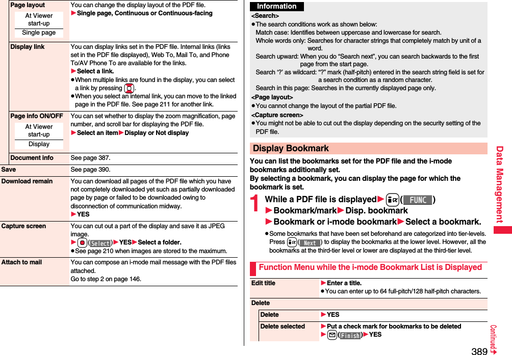 389Data ManagementPage layout You can change the display layout of the PDF file.Single page, Continuous or Continuous-facingDisplay link You can display links set in the PDF file. Internal links (links set in the PDF file displayed), Web To, Mail To, and Phone To/AV Phone To are available for the links.Select a link.pWhen multiple links are found in the display, you can select a link by pressing Bo.pWhen you select an internal link, you can move to the linked page in the PDF file. See page 211 for another link.Page info ON/OFF You can set whether to display the zoom magnification, page number, and scroll bar for displaying the PDF file.Select an itemDisplay or Not displayDocument info See page 387.Save See page 390.Download remain You can download all pages of the PDF file which you have not completely downloaded yet such as partially downloaded page by page or failed to be downloaded owing to disconnection of communication midway.YESCapture screen You can cut out a part of the display and save it as JPEG image.Oo()YESSelect a folder.pSee page 210 when images are stored to the maximum.Attach to mail You can compose an i-mode mail message with the PDF files attached.Go to step 2 on page 146.At Viewer start-upSingle pageAt Viewer start-upDisplayYou can list the bookmarks set for the PDF file and the i-mode bookmarks additionally set.By selecting a bookmark, you can display the page for which the bookmark is set.1While a PDF file is displayedi()Bookmark/markDisp. bookmarkBookmark or i-mode bookmarkSelect a bookmark.pSome bookmarks that have been set beforehand are categorized into tier-levels. Press i( ) to display the bookmarks at the lower level. However, all the bookmarks at the third-tier level or lower are displayed at the third-tier level.Information&lt;Search&gt;pThe search conditions work as shown below:Match case: Identifies between uppercase and lowercase for search.Whole words only: Searches for character strings that completely match by unit of a word.Search upward: When you do “Search next”, you can search backwards to the first page from the start page.Search ‘?’ as wildcard: “?” mark (half-pitch) entered in the search string field is set for a search condition as a random character.Search in this page: Searches in the currently displayed page only.&lt;Page layout&gt;pYou cannot change the layout of the partial PDF file.&lt;Capture screen&gt;pYou might not be able to cut out the display depending on the security setting of the PDF file.Display BookmarkFunction Menu while the i-mode Bookmark List is DisplayedEdit title Enter a title.pYou can enter up to 64 full-pitch/128 half-pitch characters.DeleteDelete YESDelete selected Put a check mark for bookmarks to be deletedl()YES