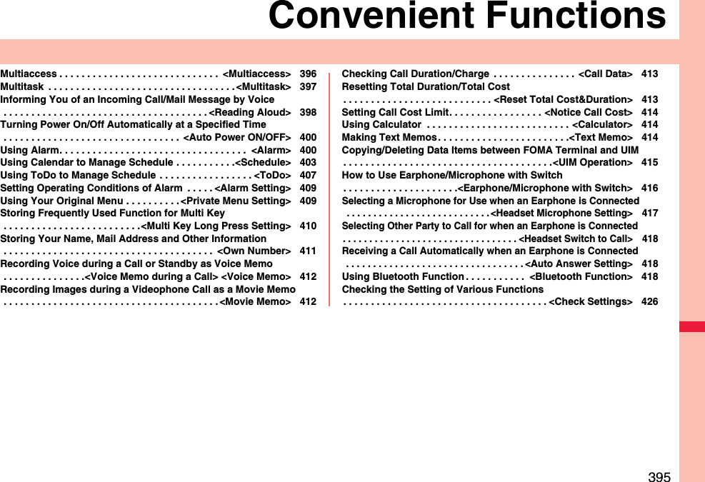 395Convenient FunctionsMultiaccess . . . . . . . . . . . . . . . . . . . . . . . . . . . . .  &lt;Multiaccess&gt; 396Multitask  . . . . . . . . . . . . . . . . . . . . . . . . . . . . . . . . . . &lt;Multitask&gt; 397Informing You of an Incoming Call/Mail Message by Voice . . . . . . . . . . . . . . . . . . . . . . . . . . . . . . . . . . . . . &lt;Reading Aloud&gt; 398Turning Power On/Off Automatically at a Specified Time . . . . . . . . . . . . . . . . . . . . . . . . . . . . . . . .  &lt;Auto Power ON/OFF&gt; 400Using Alarm. . . . . . . . . . . . . . . . . . . . . . . . . . . . . . . . . .  &lt;Alarm&gt; 400Using Calendar to Manage Schedule . . . . . . . . . . .&lt;Schedule&gt; 403Using ToDo to Manage Schedule . . . . . . . . . . . . . . . . . &lt;ToDo&gt; 407Setting Operating Conditions of Alarm  . . . . . &lt;Alarm Setting&gt; 409Using Your Original Menu . . . . . . . . . . &lt;Private Menu Setting&gt; 409Storing Frequently Used Function for Multi Key . . . . . . . . . . . . . . . . . . . . . . . . .&lt;Multi Key Long Press Setting&gt; 410Storing Your Name, Mail Address and Other Information . . . . . . . . . . . . . . . . . . . . . . . . . . . . . . . . . . . . . .  &lt;Own Number&gt; 411Recording Voice during a Call or Standby as Voice Memo . . . . . . . . . . . . . . .&lt;Voice Memo during a Call&gt; &lt;Voice Memo&gt; 412Recording Images during a Videophone Call as a Movie Memo . . . . . . . . . . . . . . . . . . . . . . . . . . . . . . . . . . . . . . . &lt;Movie Memo&gt; 412Checking Call Duration/Charge  . . . . . . . . . . . . . . .  &lt;Call Data&gt; 413Resetting Total Duration/Total Cost. . . . . . . . . . . . . . . . . . . . . . . . . . . &lt;Reset Total Cost&amp;Duration&gt; 413Setting Call Cost Limit. . . . . . . . . . . . . . . . . &lt;Notice Call Cost&gt; 414Using Calculator  . . . . . . . . . . . . . . . . . . . . . . . . . . &lt;Calculator&gt; 414Making Text Memos. . . . . . . . . . . . . . . . . . . . . . . .&lt;Text Memo&gt; 414Copying/Deleting Data Items between FOMA Terminal and UIM. . . . . . . . . . . . . . . . . . . . . . . . . . . . . . . . . . . . . .&lt;UIM Operation&gt; 415How to Use Earphone/Microphone with Switch. . . . . . . . . . . . . . . . . . . . .&lt;Earphone/Microphone with Switch&gt; 416Selecting a Microphone for Use when an Earphone is Connected . . . . . . . . . . . . . . . . . . . . . . . . . . . &lt;Headset Microphone Setting&gt; 417Selecting Other Party to Call for when an Earphone is Connected. . . . . . . . . . . . . . . . . . . . . . . . . . . . . . . . . &lt;Headset Switch to Call&gt; 418Receiving a Call Automatically when an Earphone is Connected . . . . . . . . . . . . . . . . . . . . . . . . . . . . . . . . . &lt;Auto Answer Setting&gt; 418Using Bluetooth Function . . . . . . . . . . .  &lt;Bluetooth Function&gt; 418Checking the Setting of Various Functions. . . . . . . . . . . . . . . . . . . . . . . . . . . . . . . . . . . . . &lt;Check Settings&gt; 426