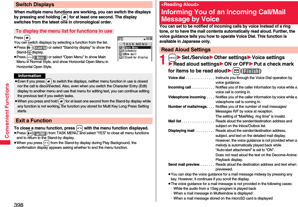398Convenient FunctionsWhen multiple menu functions are working, you can switch the displays by pressing and holding x for at least one second. The display switches from the latest one in chronological order.Press x.You can switch displays by selecting a function from the list.pPress c( ) or select “Stand-by display” to show the Stand-by display.pPress m( ) or select “Open Menu” to show Main Menu in Normal Style, and show Horizontal Open Menu in Horizontal Open Style.To close a menu function, press h with the menu function displayed.pPress i( ) from TASK MENU, and select “YES” to close all menu functions and to return to the Stand-by display.pWhen you press h from the Stand-by display during Play Background, the confirmation display appears asking whether to end the menu function.Switch DisplaysTo display the menu list for functions in useInformationpEven if you press -x to switch the displays, neither menu function in use is closed nor the call is disconnected. Also, even when you switch the Character Entry (Edit) display to another menu and use that menu for editing text, you can continue editing the previous text if you switch tasks.pWhen you press and hold -x for at least one second from the Stand-by display while any function is not working, the function you stored for Multi Key Long Press Setting starts.Exit a FunctionYou can set to be notified of incoming calls by voice instead of a ring tone, or to have the mail contents automatically read aloud. Further, the voice guidance tells you how to operate Voice Dial. This function is available in Japanese only.1mSet./ServiceOther settingsVoice settingsRead aloud settingsON or OFFPut a check mark for items to be read aloudl()Voice dial . . . . . . . . . . . . . . .  Instructs you through the Voice Dial operation by voice guidance.Incoming call . . . . . . . . . . . .  Notifies you of the caller information by voice while a voice call is coming in.Videophone incoming  . . . .  Notifies you of the caller information by voice while a videophone call is coming in.Number of mails/msgs.  . . .  Notifies you of the number of mail messages/Messages R/F by voice at reception. The setting of “Mail/Msg. ring time” is invalid.Mail list . . . . . . . . . . . . . . . . .  Reads aloud the sender/destination address and subject on the Inbox/Outbox list.Displaying mail . . . . . . . . . .  Reads aloud the sender/destination address, subject, and text on the detailed mail display. However, the voice guidance is not provided when a melody is automatically played back while “Auto-start attachment” is set to “ON”. Does not read aloud the text on the Decome-Anime Playback display.Send mail preview. . . . . . . .  Reads aloud the destination address and text when previewed.pYou can stop the voice guidance for a mail message midway by pressing any key. However, it continues if you scroll the display.pThe voice guidance for a mail message is not provided in the following cases: ･While the audio from a 1Seg program is played back ･When a mail message in Multiwindow is displayed･When a mail message stored on the microSD card is displayed&lt;Reading Aloud&gt;Informing You of an Incoming Call/Mail Message by VoiceRead Aloud Settings