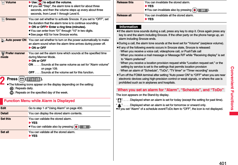 401Convenient Functions2Press l().pThe following icons appear on the display depending on the setting:: Repeats daily.: Repeats on the specified day of the week.Volume Use Bo to adjust the volume.pIf you set “Step”, the alarm tone is silent for about three seconds, and then the volume steps up every about three seconds, from Level 1 through Level 6.Snooze You can set whether to activate Snooze. If you set to “OFF”, set the duration that the alarm tone is to continue sounding.ON or OFFEnter a ring time (minutes).pYou can enter from “01” through “10” in two digits.pSee page 402 for how Snooze works.Auto power ON You can set whether to turn on the power automatically to make an alarm sound when the alarm time arrives during power off.ON or OFFPrefer manner modeYou can set the alarm tone which sounds at the specified time during Manner Mode.ON or OFFON . . . . . Sounds at the same volume as set for “Alarm volume” on page 109.OFF . . . . Sounds at the volume set for this function.Function Menu while Alarm is DisplayedEdit Go to step 1 of “Using Alarm” on page 400.Detail You can display the stored alarm contents.Set this You can validate the stored alarm.YESpYou can validate also by pressing Oo().Set all You can validate all the stored alarm.YESThe icon appears on the Stand-by display.“ ”. . . . . Displayed when an alarm is set for today (except the setting for past time).“ ”. . . . . Displayed when an alarm is set for tomorrow or onward only.pIf you set “Alarm” of a schedule event/ToDo item to “OFF”, the icon is not displayed.Release this You can invalidate the stored alarm.YESpYou can invalidate also by pressing Oo().Release all You can invalidate all the stored alarm.YESInformationpIf the alarm tone sounds during a call, press any key to stop it. Once again press any key to end the alarm including Snooze. If the other party on the phone hangs up, an alarm including Snooze ends.pDuring a call, the alarm tone sounds at the level set for “Volume” (earpiece volume).pIf any of the following events occurs in Snooze state, Snooze is released:･When you receive a voice call, videophone call, or PushTalk call･When you receive a mail message or Message R/F while “Receiving display” is set to “Alarm preferred”･When you receive a location provision request while “Location request set.” or the setting by service is set to the settings that permits location provision･When an alarm of “Schedule”, “ToDo”, “TV timer” or “Timer recording” soundspTurn off the FOMA terminal after setting “Auto power ON” to “OFF” when you are near electronic devices using high-precision control or weak signals, or where the use is prohibited such as in airplanes and hospitals.When you set an alarm for “Alarm”, “Schedule”, and “ToDo”