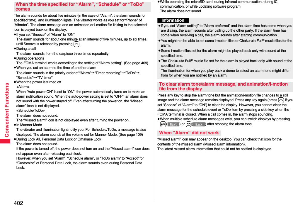 402Convenient FunctionsThe alarm sounds for about five minutes (in the case of “Alarm”, the alarm sounds for specified time), and illumination lights. The vibrator works as you set for “Phone” of “Vibrator”. The alarm message and an animation or i-motion file linking to the selected icon is played back on the display.pIf you set “Snooze” of “Alarm” to “ON”The alarm sounds for about one minute at an interval of five minutes, up to six times, until Snooze is released by pressing h. pDuring a callThe alarm sounds from the earpiece three times repeatedly. pDuring operations The FOMA terminal works according to the setting of “Alarm setting”. (See page 409)pWhen you set an alarm to the time of another alarmThe alarm sounds in the priority order of “Alarm”→“Timer recording”→“ToDo”→“Schedule”→“TV timer”.pWhen the power is turned off&lt;Alarm&gt;When “Auto power ON” is set to “ON”, the power automatically turns on to make an alarm notification sound. When the auto-power setting is set to “OFF”, an alarm does not sound with the power stayed off. Even after turning the power on, the “Missed alarm” icon is not displayed.&lt;Schedule/ToDo&gt;The alarm does not sound. The “Missed alarm” icon is not displayed even after turning the power on.pIn Manner ModeThe vibrator and illumination light notify you. For Schedule/ToDo, a message is also displayed. The alarm sounds at the volume set for Manner Mode. (See page 109)pDuring Lock All, Personal Data Lock or Omakase LockThe alarm does not sound.If the power is turned off, the power does not turn on and the “Missed alarm” icon does not appear even after releasing each lock.However, when you set “Alarm”, “Schedule alarm”, or “ToDo alarm” to “Accept” for “Customize” of Personal Data Lock, the alarm sounds even during Personal Data Lock. When the time specified for “Alarm”, “Schedule” or “ToDo” comespWhile operating the microSD card, during infrared communication, during iC communication, or while updating software programThe alarm does not sound.Press any key to stop the alarm tone but the animation/i-motion file changes to a still image and the alarm message remains displayed. Press any key again (press h if you set “Snooze” of “Alarm” to “ON”) to clear the display. However, you cannot clear the alarm message for the schedule event or ToDo item by pressing a side key when the FOMA terminal is closed. When a call comes in, the alarm stops sounding.pWhen multiple schedule alarm messages exist, you can switch displays by pressing i() or l( ) after stopping the alarm tone.“Missed alarm” icon may appear on the desktop. You can check that icon for the contents of the missed alarm (Missed alarm information).The latest missed alarm information that could not be notified is displayed.InformationpIf you set “Alarm setting” to “Alarm preferred” and the alarm time has come when you are dialing, the alarm sounds after calling up the other party. If the alarm time has come when receiving a call, the alarm sounds after starting communication.pYou might not be able to set some i-motion files or Chaku-uta Full® music files for the alarm.pSome i-motion files set for the alarm might be played back only with sound at the specified time.pThe Chaku-uta Full® music file set for the alarm is played back only with sound at the specified time.The illumination for when you play back a demo to select an alarm tone might differ from for when you are notified by an alarm.To clear alarm tone/alarm message, and animation/i-motion file from the displayWhen “Alarm” did not work