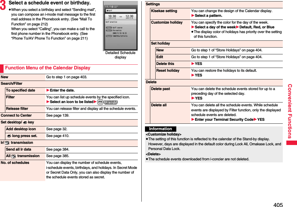 405Convenient Functions3Select a schedule event or birthday.pWhen you select a birthday and select “Sending mail”, you can compose an i-mode mail message to the first mail address in the Phonebook entry. (See “Mail To Function” on page 212)When you select “Calling”, you can make a call to the first phone number in the Phonebook entry. (See “Phone To/AV Phone To Function” on page 211)Detailed Schedule displayFunction Menu of the Calendar DisplayNew Go to step 1 on page 403.Search/FilterTo specified date Enter the date.Filter You can list up schedule events by the specified icon.Select an icon to be listedl() Release filter You can release filter and display all the schedule events.Connect to Center See page 139.Set desktop/ keyAdd desktop icon See page 32.long press set. See page 410.Ir/  transmissionSend all Ir data See page 384.All  transmission See page 385.No. of schedules You can display the number of schedule events, i-schedule events, birthdays, and holidays. In Secret Mode or Secret Data Only, you can also display the number of the schedule events stored as secret. SettingsKisekae setting You can change the design of the Calendar display.Select a pattern.Customize holiday You can specify the color for the day of the week.Select a day of the weekDefault, Red, or BluepThe display color of holidays has priority over the setting of this function.Set holidayNew Go to step 1 of “Store Holidays” on page 404.Edit Go to step 1 of “Store Holidays” on page 404.Delete this YESReset holiday You can restore the holidays to its default.YESDeleteDelete past You can delete the schedule events stored for up to a preceding day of the selected day.YESDelete all You can delete all the schedule events. While schedule events are displayed by Filter function, only the displayed schedule events are deleted.Enter your Terminal Security CodeYESInformation&lt;Customize holiday&gt;pThe setting of this function is reflected to the calendar of the Stand-by display. However, days are displayed in the default color during Lock All, Omakase Lock, and Personal Data Lock.&lt;Delete&gt;pThe schedule events downloaded from i-concier are not deleted.