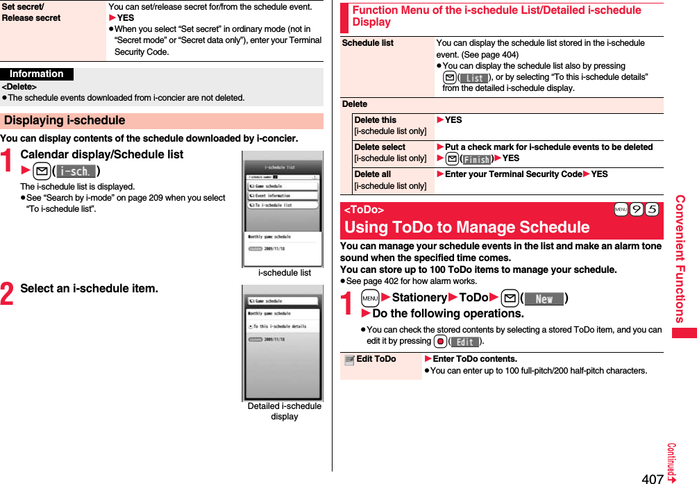 407Convenient FunctionsYou can display contents of the schedule downloaded by i-concier.1Calendar display/Schedule listl()The i-schedule list is displayed.pSee “Search by i-mode” on page 209 when you select “To i-schedule list”.2Select an i-schedule item.Set secret/Release secretYou can set/release secret for/from the schedule event.YESpWhen you select “Set secret” in ordinary mode (not in “Secret mode” or “Secret data only”), enter your Terminal Security Code. Information&lt;Delete&gt;pThe schedule events downloaded from i-concier are not deleted.Displaying i-schedulei-schedule listDetailed i-schedule displayYou can manage your schedule events in the list and make an alarm tone sound when the specified time comes. You can store up to 100 ToDo items to manage your schedule.pSee page 402 for how alarm works.1mStationeryToDol()Do the following operations.pYou can check the stored contents by selecting a stored ToDo item, and you can edit it by pressing Oo().Function Menu of the i-schedule List/Detailed i-schedule DisplaySchedule list You can display the schedule list stored in the i-schedule event. (See page 404)pYou can display the schedule list also by pressing l( ), or by selecting “To this i-schedule details” from the detailed i-schedule display.DeleteDelete this[i-schedule list only]YESDelete select[i-schedule list only]Put a check mark for i-schedule events to be deletedl()YESDelete all[i-schedule list only]Enter your Terminal Security CodeYES+m-9-5&lt;ToDo&gt;Using ToDo to Manage ScheduleEdit ToDo Enter ToDo contents.pYou can enter up to 100 full-pitch/200 half-pitch characters.