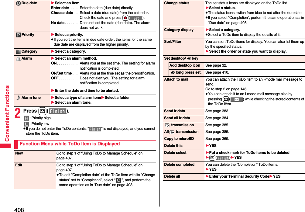 408Convenient Functions2Press l().: Priority high: Priority lowpIf you do not enter the ToDo contents, “ ” is not displayed, and you cannot store the ToDo item.Due date Select an item.Enter date  . . . . .Enter the date (due date) directly.Choose date  . . .Select a date (due date) from the calendar. Check the date and press Oo().No date. . . . . . . .Does not set the date (due date). The alarm does not work.Priority Select a priority.pIf you sort the items in due date order, the items for the same due date are displayed from the higher priority.Category Select a category.Alarm Select an alarm method.ON. . . . . . . . . . . .Alerts you at the set time. The setting for alarm notification is completed.ON/Set time . . . .Alerts you at the time set as the prenotification.OFF. . . . . . . . . . .Does not alert you. The setting for alarm notification is completed.Enter the date and time to be alerted.Alarm tone Select a type of alarm toneSelect a folderSelect an alarm tone.Function Menu while ToDo Item is DisplayedNew Go to step 1 of “Using ToDo to Manage Schedule” on page 407.Edit Go to step 1 of “Using ToDo to Manage Schedule” on page 407.pTo edit “Completion date” of the ToDo item with its “Change status” set to “Completion”, select “ ”, and perform the same operation as in “Due date” on page 408.Change status The set status icons are displayed on the ToDo list.Select a status.pThe status icons switch from blue to red after the due date.pIf you select “Completion”, perform the same operation as in “Due date” on page 408.Category display Select a category.pSelect a ToDo item to display the details of it.Sort/Filter You can sort ToDo items for display. You can also list them up by the specified status.Select the order or state you want to display.Set desktop/ keyAdd desktop icon See page 32.long press set. See page 410.Attach to mail You can attach the ToDo item to an i-mode mail message to send.Go to step 2 on page 146.pYou can attach it to an i-mode mail message also by pressing l( ) while checking the stored contents of the ToDo item.Send Ir data See page 383.Send all Ir data See page 384. transmission See page 385.All  transmission See page 385.Copy to microSD See page 369.Delete this YESDelete select Put a check mark for ToDo items to be deletedl()YESDelete completed You can delete the “Completion” ToDo items.YESDelete all Enter your Terminal Security CodeYES