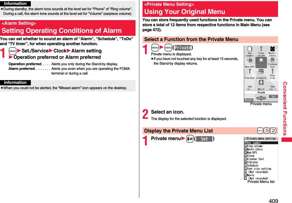 409Convenient FunctionsYou can set whether to sound an alarm of “Alarm”, “Schedule”, “ToDo” and “TV timer”, for when operating another function.1mSet./ServiceClockAlarm settingOperation preferred or Alarm preferredOperation preferred. . . . .  Alerts you only during the Stand-by display.Alarm preferred . . . . . . . .  Alerts you even when you are operating the FOMA terminal or during a call.InformationpDuring standby, the alarm tone sounds at the level set for “Phone” of “Ring volume”. During a call, the alarm tone sounds at the level set for “Volume” (earpiece volume).&lt;Alarm Setting&gt;Setting Operating Conditions of AlarmInformationpWhen you could not be alerted, the “Missed alarm” icon appears on the desktop.You can store frequently used functions in the Private menu. You can store a total of 12 items from respective functions in Main Menu (see page 472).1mm()Private menu is displayed.pIf you have not touched any key for at least 15 seconds, the Stand-by display returns.2Select an icon.The display for the selected function is displayed.1Private menui()&lt;Private Menu Setting&gt;Using Your Original MenuSelect a Function from the Private MenuPrivate menu+m-5-2Display the Private Menu ListPrivate Menu list