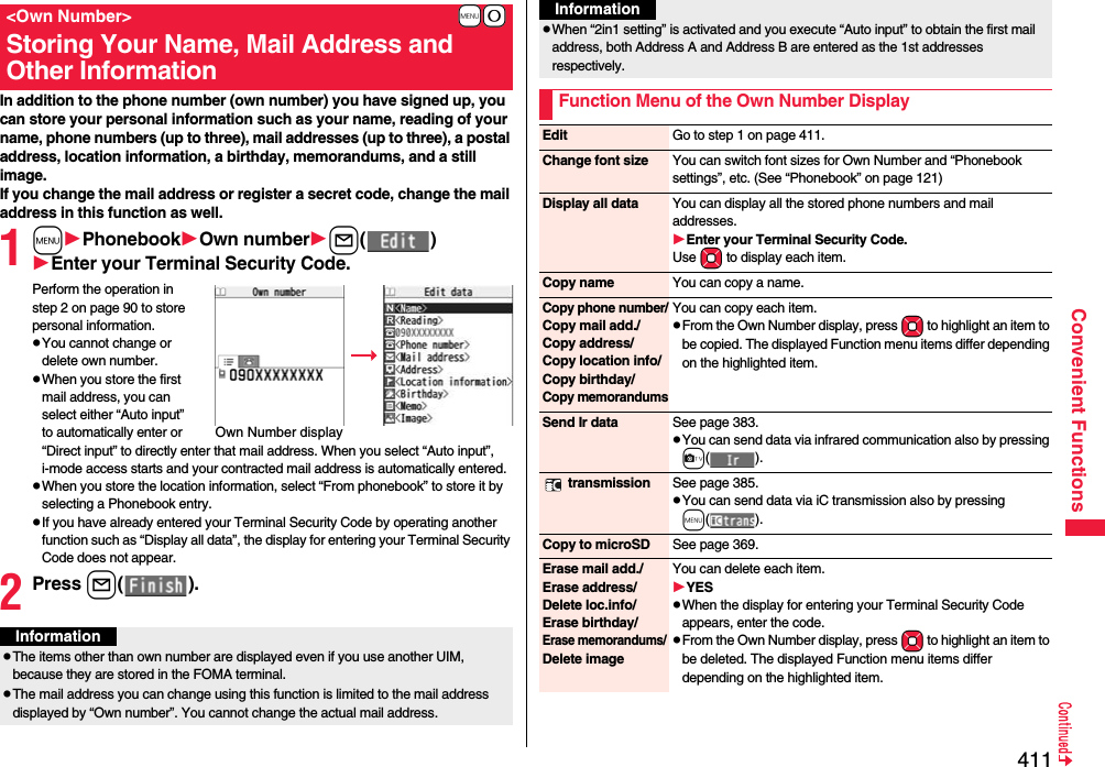 411Convenient FunctionsIn addition to the phone number (own number) you have signed up, you can store your personal information such as your name, reading of your name, phone numbers (up to three), mail addresses (up to three), a postal address, location information, a birthday, memorandums, and a still image.If you change the mail address or register a secret code, change the mail address in this function as well.1mPhonebookOwn numberl()Enter your Terminal Security Code.Perform the operation in step 2 on page 90 to store personal information.pYou cannot change or delete own number.pWhen you store the first mail address, you can select either “Auto input” to automatically enter or “Direct input” to directly enter that mail address. When you select “Auto input”, i-mode access starts and your contracted mail address is automatically entered.pWhen you store the location information, select “From phonebook” to store it by selecting a Phonebook entry.pIf you have already entered your Terminal Security Code by operating another function such as “Display all data”, the display for entering your Terminal Security Code does not appear.2Press l().+m-0&lt;Own Number&gt;Storing Your Name, Mail Address and Other InformationOwn Number displayInformationpThe items other than own number are displayed even if you use another UIM, because they are stored in the FOMA terminal.pThe mail address you can change using this function is limited to the mail address displayed by “Own number”. You cannot change the actual mail address.pWhen “2in1 setting” is activated and you execute “Auto input” to obtain the first mail address, both Address A and Address B are entered as the 1st addresses respectively.Function Menu of the Own Number DisplayInformationEdit Go to step 1 on page 411.Change font size You can switch font sizes for Own Number and “Phonebook settings”, etc. (See “Phonebook” on page 121)Display all data You can display all the stored phone numbers and mail addresses.Enter your Terminal Security Code.Use Mo to display each item.Copy name You can copy a name.Copy phone number/Copy mail add./Copy address/Copy location info/Copy birthday/Copy memorandumsYou can copy each item.pFrom the Own Number display, press Mo to highlight an item to be copied. The displayed Function menu items differ depending on the highlighted item.Send Ir data See page 383.pYou can send data via infrared communication also by pressing c(). transmission See page 385.pYou can send data via iC transmission also by pressing m().Copy to microSD See page 369.Erase mail add./Erase address/Delete loc.info/Erase birthday/Erase memorandums/ Delete imageYou can delete each item.YESpWhen the display for entering your Terminal Security Code appears, enter the code.pFrom the Own Number display, press Mo to highlight an item to be deleted. The displayed Function menu items differ depending on the highlighted item.