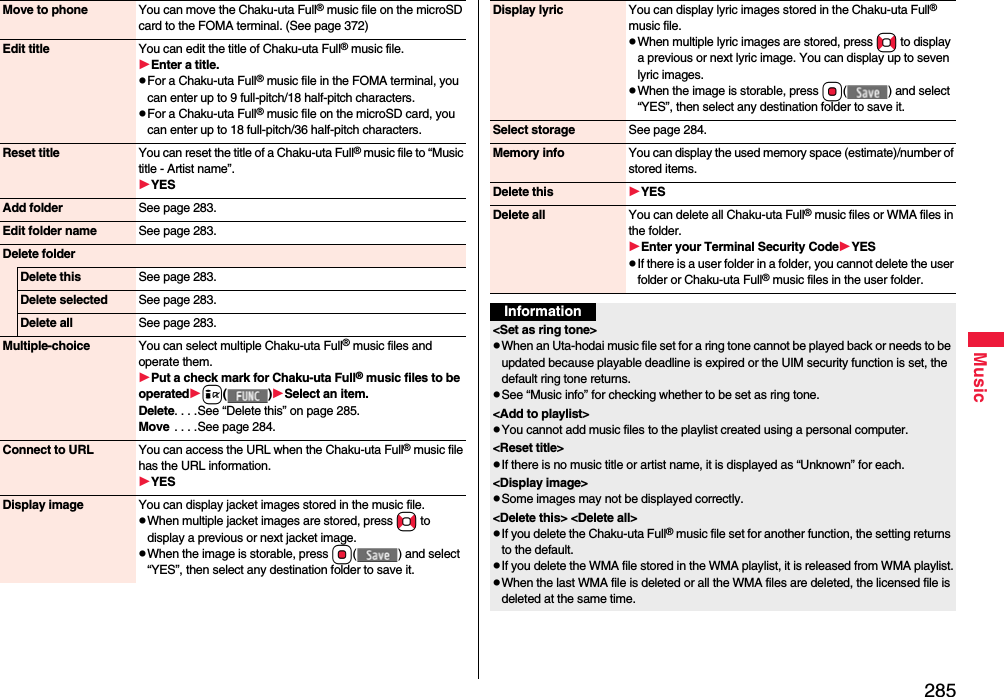 285MusicMove to phone You can move the Chaku-uta Full® music file on the microSD card to the FOMA terminal. (See page 372)Edit title You can edit the title of Chaku-uta Full® music file.Enter a title.pFor a Chaku-uta Full® music file in the FOMA terminal, you can enter up to 9 full-pitch/18 half-pitch characters.pFor a Chaku-uta Full® music file on the microSD card, you can enter up to 18 full-pitch/36 half-pitch characters.Reset title You can reset the title of a Chaku-uta Full® music file to “Music title - Artist name”.YESAdd folder See page 283.Edit folder name See page 283.Delete folderDelete this See page 283.Delete selected See page 283.Delete all See page 283.Multiple-choice You can select multiple Chaku-uta Full® music files and operate them.Put a check mark for Chaku-uta Full® music files to be operatedi()Select an item.Delete. . . .See “Delete this” on page 285.Move  . . . .See page 284.Connect to URL You can access the URL when the Chaku-uta Full® music file has the URL information.YESDisplay image You can display jacket images stored in the music file.pWhen multiple jacket images are stored, press No to display a previous or next jacket image.pWhen the image is storable, press Oo( ) and select “YES”, then select any destination folder to save it.Display lyric You can display lyric images stored in the Chaku-uta Full® music file.pWhen multiple lyric images are stored, press No to display a previous or next lyric image. You can display up to seven lyric images.pWhen the image is storable, press Oo( ) and select “YES”, then select any destination folder to save it.Select storage See page 284.Memory info You can display the used memory space (estimate)/number of stored items.Delete this YESDelete all You can delete all Chaku-uta Full® music files or WMA files in the folder.Enter your Terminal Security CodeYESpIf there is a user folder in a folder, you cannot delete the user folder or Chaku-uta Full® music files in the user folder.Information&lt;Set as ring tone&gt;pWhen an Uta-hodai music file set for a ring tone cannot be played back or needs to be updated because playable deadline is expired or the UIM security function is set, the default ring tone returns.pSee “Music info” for checking whether to be set as ring tone.&lt;Add to playlist&gt;pYou cannot add music files to the playlist created using a personal computer.&lt;Reset title&gt;pIf there is no music title or artist name, it is displayed as “Unknown” for each.&lt;Display image&gt;pSome images may not be displayed correctly. &lt;Delete this&gt; &lt;Delete all&gt;pIf you delete the Chaku-uta Full® music file set for another function, the setting returns to the default.pIf you delete the WMA file stored in the WMA playlist, it is released from WMA playlist.pWhen the last WMA file is deleted or all the WMA files are deleted, the licensed file is deleted at the same time.