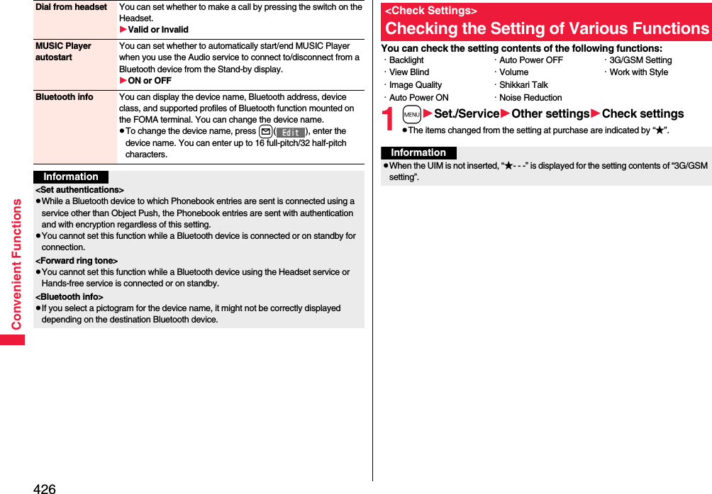 426Convenient FunctionsDial from headset You can set whether to make a call by pressing the switch on the Headset.Valid or InvalidMUSIC Player autostartYou can set whether to automatically start/end MUSIC Player when you use the Audio service to connect to/disconnect from a Bluetooth device from the Stand-by display.ON or OFFBluetooth info You can display the device name, Bluetooth address, device class, and supported profiles of Bluetooth function mounted on the FOMA terminal. You can change the device name.pTo change the device name, press l( ), enter the device name. You can enter up to 16 full-pitch/32 half-pitch characters.Information&lt;Set authentications&gt;pWhile a Bluetooth device to which Phonebook entries are sent is connected using a service other than Object Push, the Phonebook entries are sent with authentication and with encryption regardless of this setting. pYou cannot set this function while a Bluetooth device is connected or on standby for connection.&lt;Forward ring tone&gt;pYou cannot set this function while a Bluetooth device using the Headset service or Hands-free service is connected or on standby.&lt;Bluetooth info&gt;pIf you select a pictogram for the device name, it might not be correctly displayed depending on the destination Bluetooth device.You can check the setting contents of the following functions:1mSet./ServiceOther settingsCheck settingspThe items changed from the setting at purchase are indicated by “★”.&lt;Check Settings&gt;Checking the Setting of Various Functions・Backlight・View Blind・Image Quality・Auto Power ON・Auto Power OFF・Volume・Shikkari Talk・Noise Reduction・3G/GSM Setting・Work with StyleInformationpWhen the UIM is not inserted, “★- - -” is displayed for the setting contents of “3G/GSM setting”.