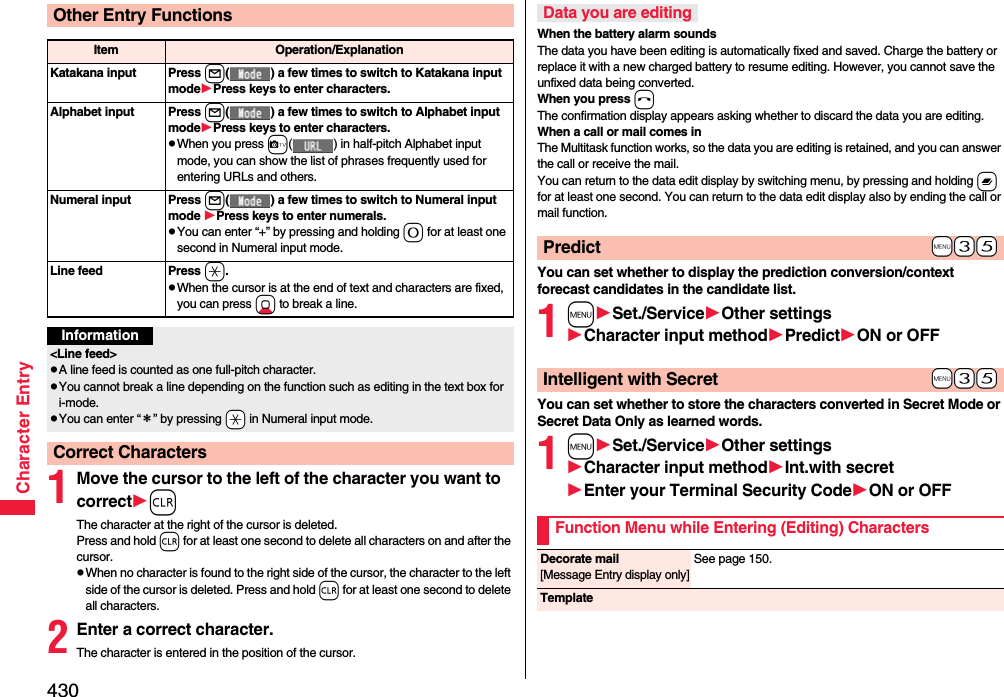 430Character Entry1Move the cursor to the left of the character you want to correctrThe character at the right of the cursor is deleted. Press and hold r for at least one second to delete all characters on and after the cursor.pWhen no character is found to the right side of the cursor, the character to the left side of the cursor is deleted. Press and hold r for at least one second to delete all characters.2Enter a correct character.The character is entered in the position of the cursor.Other Entry FunctionsItem Operation/ExplanationKatakana input Press l( ) a few times to switch to Katakana input modePress keys to enter characters.Alphabet input Press l( ) a few times to switch to Alphabet input modePress keys to enter characters.pWhen you press c( ) in half-pitch Alphabet input mode, you can show the list of phrases frequently used for entering URLs and others.Numeral input Press l( ) a few times to switch to Numeral input mode Press keys to enter numerals.pYou can enter “+” by pressing and holding 0 for at least one second in Numeral input mode.Line feed Press a.pWhen the cursor is at the end of text and characters are fixed, you can press Xo to break a line. Information&lt;Line feed&gt;pA line feed is counted as one full-pitch character.pYou cannot break a line depending on the function such as editing in the text box for i-mode.pYou can enter “＊” by pressing -a in Numeral input mode.Correct CharactersWhen the battery alarm soundsThe data you have been editing is automatically fixed and saved. Charge the battery or replace it with a new charged battery to resume editing. However, you cannot save the unfixed data being converted.When you press hThe confirmation display appears asking whether to discard the data you are editing.When a call or mail comes inThe Multitask function works, so the data you are editing is retained, and you can answer the call or receive the mail.You can return to the data edit display by switching menu, by pressing and holding x for at least one second. You can return to the data edit display also by ending the call or mail function.You can set whether to display the prediction conversion/context forecast candidates in the candidate list.1mSet./ServiceOther settingsCharacter input methodPredictON or OFFYou can set whether to store the characters converted in Secret Mode or Secret Data Only as learned words.1mSet./ServiceOther settingsCharacter input methodInt.with secretEnter your Terminal Security CodeON or OFFData you are editing+m-3-5Predict+m-3-5Intelligent with SecretFunction Menu while Entering (Editing) CharactersDecorate mail[Message Entry display only]See page 150.Template