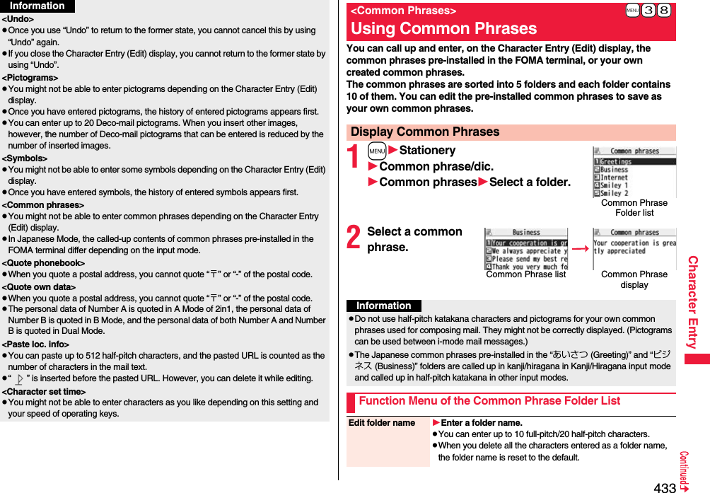 433Character Entry&lt;Undo&gt;pOnce you use “Undo” to return to the former state, you cannot cancel this by using “Undo” again.pIf you close the Character Entry (Edit) display, you cannot return to the former state by using “Undo”.&lt;Pictograms&gt;pYou might not be able to enter pictograms depending on the Character Entry (Edit) display.pOnce you have entered pictograms, the history of entered pictograms appears first.pYou can enter up to 20 Deco-mail pictograms. When you insert other images, however, the number of Deco-mail pictograms that can be entered is reduced by the number of inserted images.&lt;Symbols&gt;pYou might not be able to enter some symbols depending on the Character Entry (Edit) display.pOnce you have entered symbols, the history of entered symbols appears first.&lt;Common phrases&gt;pYou might not be able to enter common phrases depending on the Character Entry (Edit) display.pIn Japanese Mode, the called-up contents of common phrases pre-installed in the FOMA terminal differ depending on the input mode.&lt;Quote phonebook&gt;pWhen you quote a postal address, you cannot quote “〒” or “-” of the postal code.&lt;Quote own data&gt;pWhen you quote a postal address, you cannot quote “〒” or “-” of the postal code.pThe personal data of Number A is quoted in A Mode of 2in1, the personal data of Number B is quoted in B Mode, and the personal data of both Number A and Number B is quoted in Dual Mode.&lt;Paste loc. info&gt;pYou can paste up to 512 half-pitch characters, and the pasted URL is counted as the number of characters in the mail text.p“ ” is inserted before the pasted URL. However, you can delete it while editing.&lt;Character set time&gt;pYou might not be able to enter characters as you like depending on this setting and your speed of operating keys.InformationYou can call up and enter, on the Character Entry (Edit) display, the common phrases pre-installed in the FOMA terminal, or your own created common phrases.The common phrases are sorted into 5 folders and each folder contains 10 of them. You can edit the pre-installed common phrases to save as your own common phrases.1mStationeryCommon phrase/dic.Common phrasesSelect a folder.2Select a common phrase.+m-3-8&lt;Common Phrases&gt;Using Common PhrasesDisplay Common PhrasesCommon Phrase Folder listCommon Phrase list Common Phrase displayInformationpDo not use half-pitch katakana characters and pictograms for your own common phrases used for composing mail. They might not be correctly displayed. (Pictograms can be used between i-mode mail messages.)pThe Japanese common phrases pre-installed in the “あいさつ (Greeting)” and “ビジネス (Business)” folders are called up in kanji/hiragana in Kanji/Hiragana input mode and called up in half-pitch katakana in other input modes. Function Menu of the Common Phrase Folder ListEdit folder name Enter a folder name.pYou can enter up to 10 full-pitch/20 half-pitch characters.pWhen you delete all the characters entered as a folder name, the folder name is reset to the default.