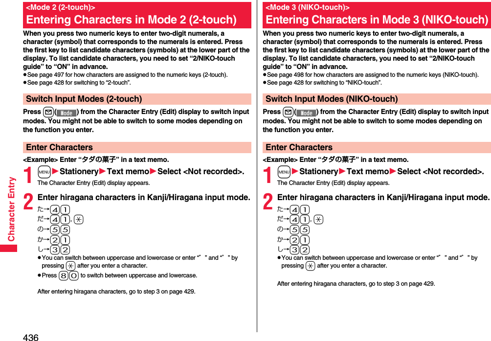 436Character EntryWhen you press two numeric keys to enter two-digit numerals, a character (symbol) that corresponds to the numerals is entered. Press the first key to list candidate characters (symbols) at the lower part of the display. To list candidate characters, you need to set “2/NIKO-touch guide” to “ON” in advance.pSee page 497 for how characters are assigned to the numeric keys (2-touch).pSee page 428 for switching to “2-touch”.Press l( ) from the Character Entry (Edit) display to switch input modes. You might not be able to switch to some modes depending on the function you enter.&lt;Example&gt; Enter “タダの菓子” in a text memo.1mStationeryText memoSelect &lt;Not recorded&gt;.The Character Entry (Edit) display appears.2Enter hiragana characters in Kanji/Hiragana input mode.た→41だ→41, aの→55か→21し→32pYou can switch between uppercase and lowercase or enter “゛” and “゜” by pressing a after you enter a character.pPress 80 to switch between uppercase and lowercase.After entering hiragana characters, go to step 3 on page 429.&lt;Mode 2 (2-touch)&gt;Entering Characters in Mode 2 (2-touch)Switch Input Modes (2-touch)Enter CharactersWhen you press two numeric keys to enter two-digit numerals, a character (symbol) that corresponds to the numerals is entered. Press the first key to list candidate characters (symbols) at the lower part of the display. To list candidate characters, you need to set “2/NIKO-touch guide” to “ON” in advance.pSee page 498 for how characters are assigned to the numeric keys (NIKO-touch).pSee page 428 for switching to “NIKO-touch”.Press l( ) from the Character Entry (Edit) display to switch input modes. You might not be able to switch to some modes depending on the function you enter.&lt;Example&gt; Enter “タダの菓子” in a text memo.1mStationeryText memoSelect &lt;Not recorded&gt;.The Character Entry (Edit) display appears.2Enter hiragana characters in Kanji/Hiragana input mode.た→41だ→41, aの→55か→21し→32pYou can switch between uppercase and lowercase or enter “゛” and “゜” by pressing a after you enter a character.After entering hiragana characters, go to step 3 on page 429.&lt;Mode 3 (NIKO-touch)&gt;Entering Characters in Mode 3 (NIKO-touch)Switch Input Modes (NIKO-touch)Enter Characters