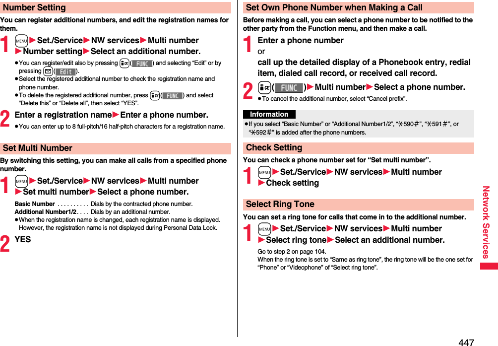 447Network ServicesYou can register additional numbers, and edit the registration names for them.1mSet./ServiceNW servicesMulti numberNumber settingSelect an additional number.pYou can register/edit also by pressing i( ) and selecting “Edit” or by pressing l().pSelect the registered additional number to check the registration name and phone number.pTo delete the registered additional number, press i( ) and select “Delete this” or “Delete all”, then select “YES”.2Enter a registration nameEnter a phone number.pYou can enter up to 8 full-pitch/16 half-pitch characters for a registration name.By switching this setting, you can make all calls from a specified phone number.1mSet./ServiceNW servicesMulti numberSet multi numberSelect a phone number.Basic Number  . . . . . . . . . .  Dials by the contracted phone number.Additional Number1/2. . . .  Dials by an additional number. pWhen the registration name is changed, each registration name is displayed. However, the registration name is not displayed during Personal Data Lock.2YESNumber SettingSet Multi NumberBefore making a call, you can select a phone number to be notified to the other party from the Function menu, and then make a call.1Enter a phone numberor call up the detailed display of a Phonebook entry, redial item, dialed call record, or received call record.2i()Multi numberSelect a phone number.pTo cancel the additional number, select “Cancel prefix”.You can check a phone number set for “Set multi number”.1mSet./ServiceNW servicesMulti numberCheck settingYou can set a ring tone for calls that come in to the additional number.1mSet./ServiceNW servicesMulti numberSelect ring toneSelect an additional number.Go to step 2 on page 104.When the ring tone is set to “Same as ring tone”, the ring tone will be the one set for “Phone” or “Videophone” of “Select ring tone”.Set Own Phone Number when Making a CallInformationpIf you select “Basic Number” or “Additional Number1/2”, “:590＃”, “:591＃”, or “:592＃” is added after the phone numbers.Check SettingSelect Ring Tone