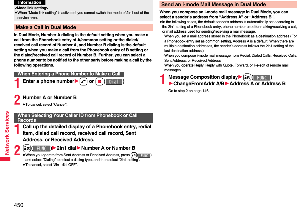 450Network ServicesIn Dual Mode, Number A dialing is the default setting when you make a call from the Phonebook entry of A/common setting or the dialed/received call record of Number A, and Number B dialing is the default setting when you make a call from the Phonebook entry of B setting or the dialed/received call record of Number B. Further, you can select a phone number to be notified to the other party before making a call by the following operations.1Enter a phone numberd or Oo()2Number A or Number BpTo cancel, select “Cancel”.1Call up the detailed display of a Phonebook entry, redial item, dialed call record, received call record, Sent Address, or Received Address.2i()2in1 dialNumber A or Number BpWhen you operate from Sent Address or Received Address, press i() and select “Dialing” to select a dialing type, and then select “2in1 setting”.pTo cancel, select “2in1 dial OFF”.&lt;Mode link setting&gt;pWhen “Mode link setting” is activated, you cannot switch the mode of 2in1 out of the service area.Make a Call in Dual ModeWhen Entering a Phone Number to Make a CallInformationWhen Selecting Your Caller ID from Phonebook or Call RecordsWhen you compose an i-mode mail message in Dual Mode, you can select a sender’s address from “Address A” or “Address B”.pIn the following cases, the default sender’s address is automatically set according to the 2in1 setting of a Phonebook entry, phone number used for making/receiving a call, or mail address used for sending/receiving a mail message.・When you set a mail address stored in the Phonebook as a destination address (For a Phonebook entry set as common setting, Address A is a default. When there are multiple destination addresses, the sender’s address follows the 2in1 setting of the last destination address.)・When you compose i-mode mail message from Redial, Dialed Calls, Received Calls, Sent Address, or Received Address・When you operate Reply, Reply with Quote, Forward, or Re-edit of i-mode mail messages1Message Composition displayi()ChangeFromAddr A/BAddress A or Address BGo to step 2 on page 146.Send an i-mode Mail Message in Dual Mode